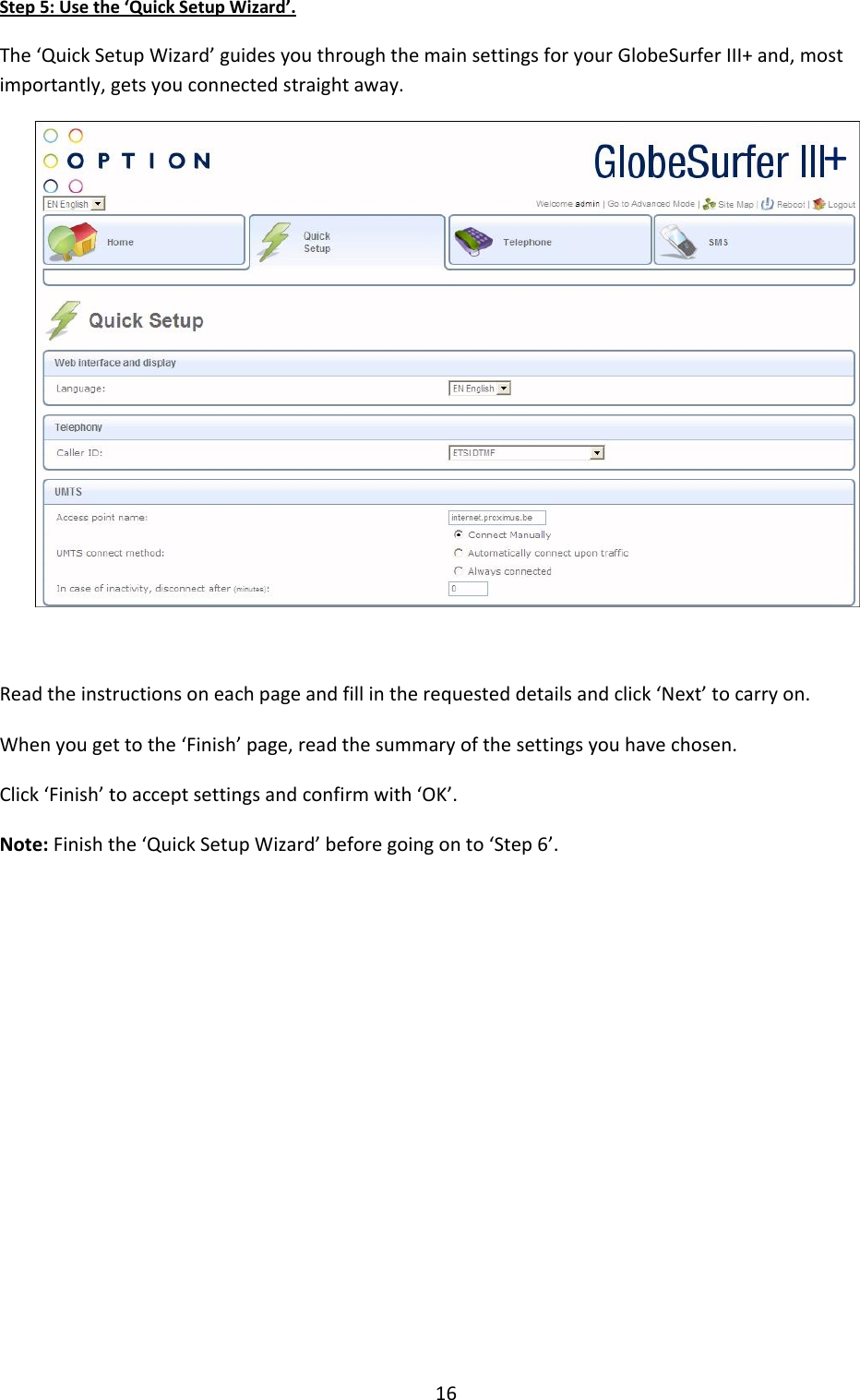 16 Step 5: Use the ‘Quick Setup Wizard’. The ‘Quick Setup Wizard’ guides you through the main settings for your GlobeSurfer III+ and, most importantly, gets you connected straight away.   Read the instructions on each page and fill in the requested details and click ‘Next’ to carry on. When you get to the ‘Finish’ page, read the summary of the settings you have chosen. Click ‘Finish’ to accept settings and confirm with ‘OK’. Note: Finish the ‘Quick Setup Wizard’ before going on to ‘Step 6’.           + 