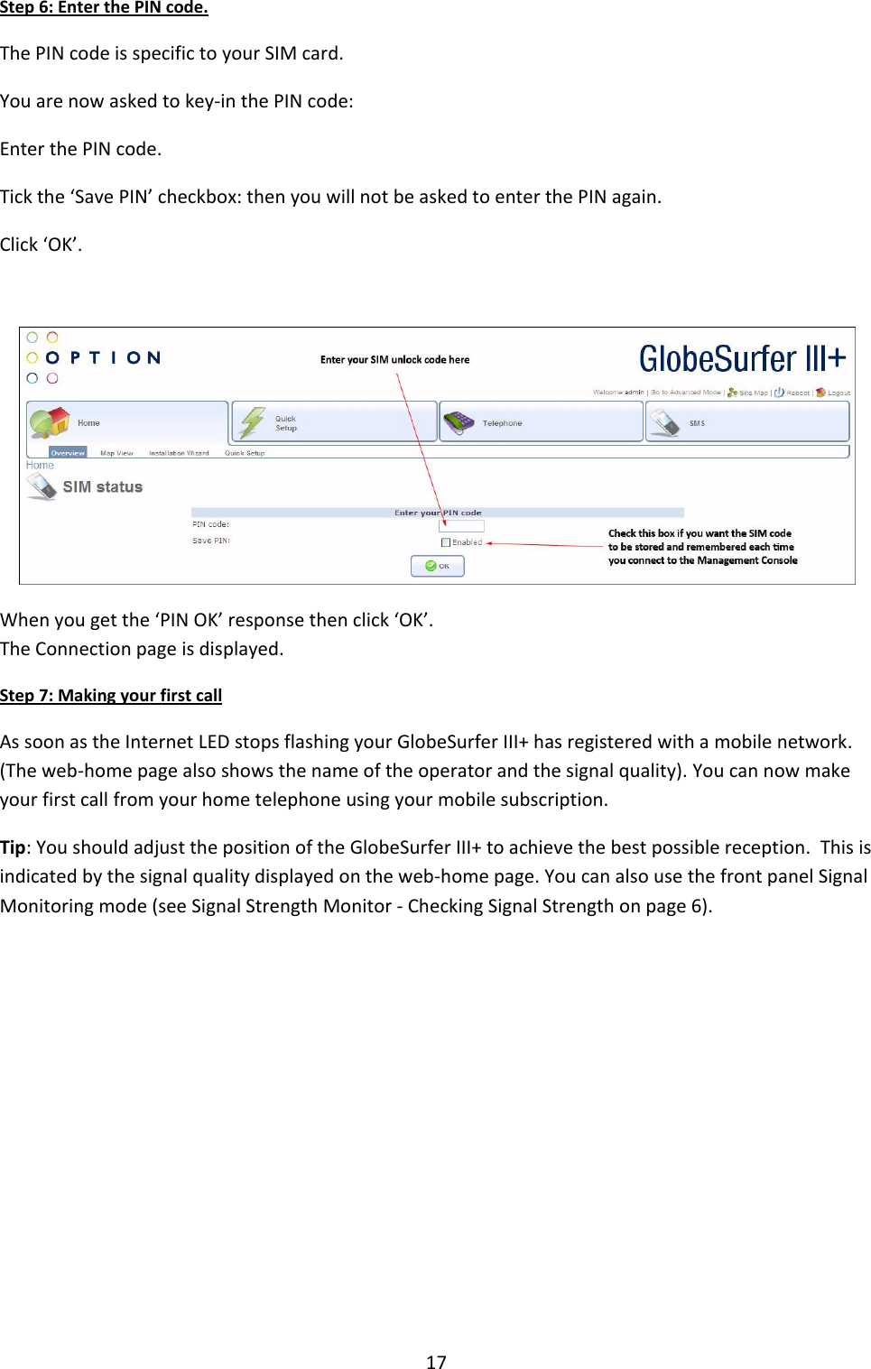 17 Step 6: Enter the PIN code. The PIN code is specific to your SIM card. You are now asked to key-in the PIN code: Enter the PIN code. Tick the ‘Save PIN’ checkbox: then you will not be asked to enter the PIN again. Click ‘OK’.   When you get the ‘PIN OK’ response then click ‘OK’. The Connection page is displayed. Step 7: Making your first call As soon as the Internet LED stops flashing your GlobeSurfer III+ has registered with a mobile network. (The web-home page also shows the name of the operator and the signal quality). You can now make your first call from your home telephone using your mobile subscription.  Tip: You should adjust the position of the GlobeSurfer III+ to achieve the best possible reception.  This is indicated by the signal quality displayed on the web-home page. You can also use the front panel Signal Monitoring mode (see Signal Strength Monitor - Checking Signal Strength on page 6).          + 
