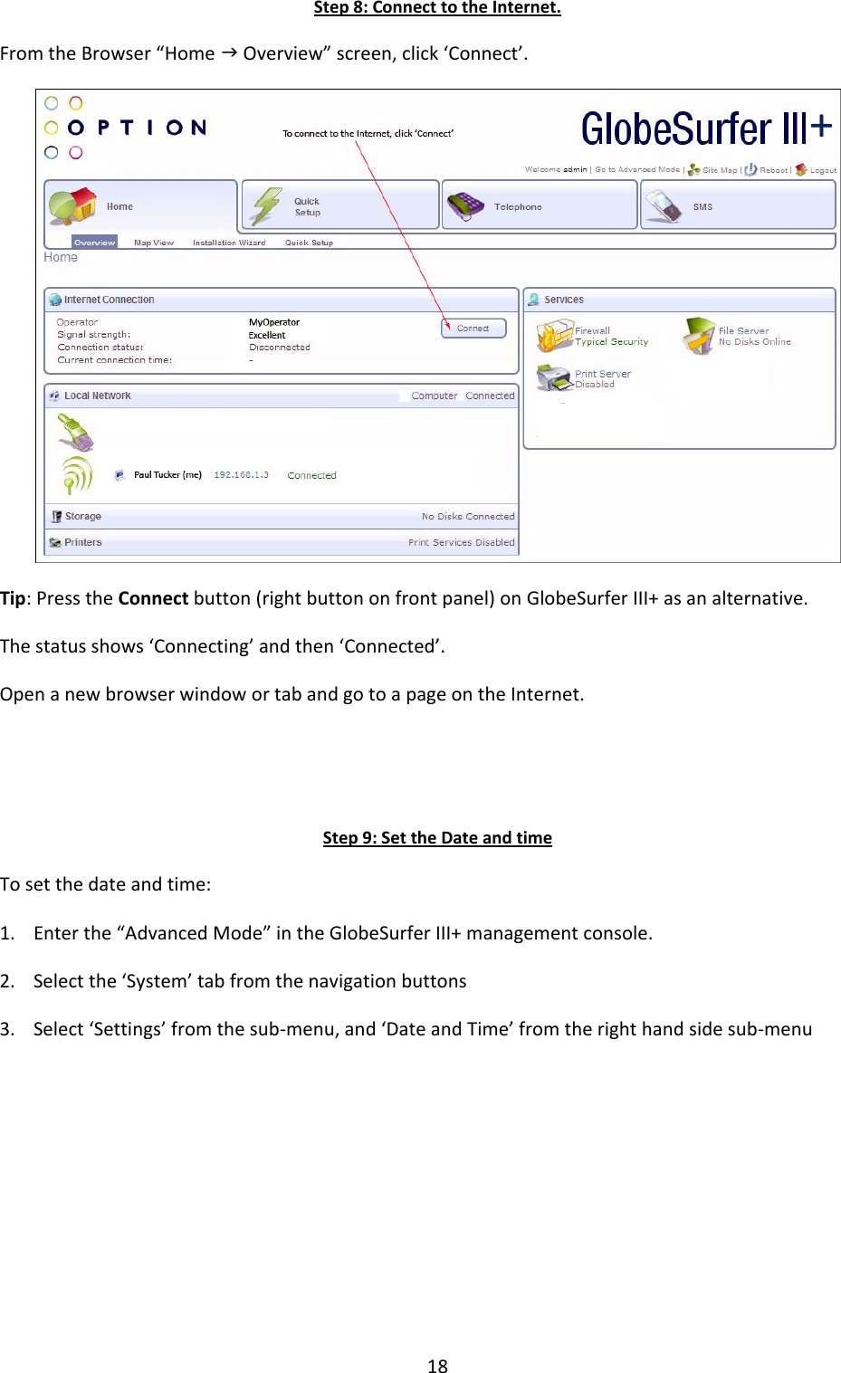 18 Step 8: Connect to the Internet. From the Browser “Home  Overview” screen, click ‘Connect’.  Tip: Press the Connect button (right button on front panel) on GlobeSurfer III+ as an alternative. The status shows ‘Connecting’ and then ‘Connected’. Open a new browser window or tab and go to a page on the Internet.   Step 9: Set the Date and time To set the date and time: 1. Enter the “Advanced Mode” in the GlobeSurfer III+ management console. 2. Select the ‘System’ tab from the navigation buttons 3. Select ‘Settings’ from the sub-menu, and ‘Date and Time’ from the right hand side sub-menu       + 