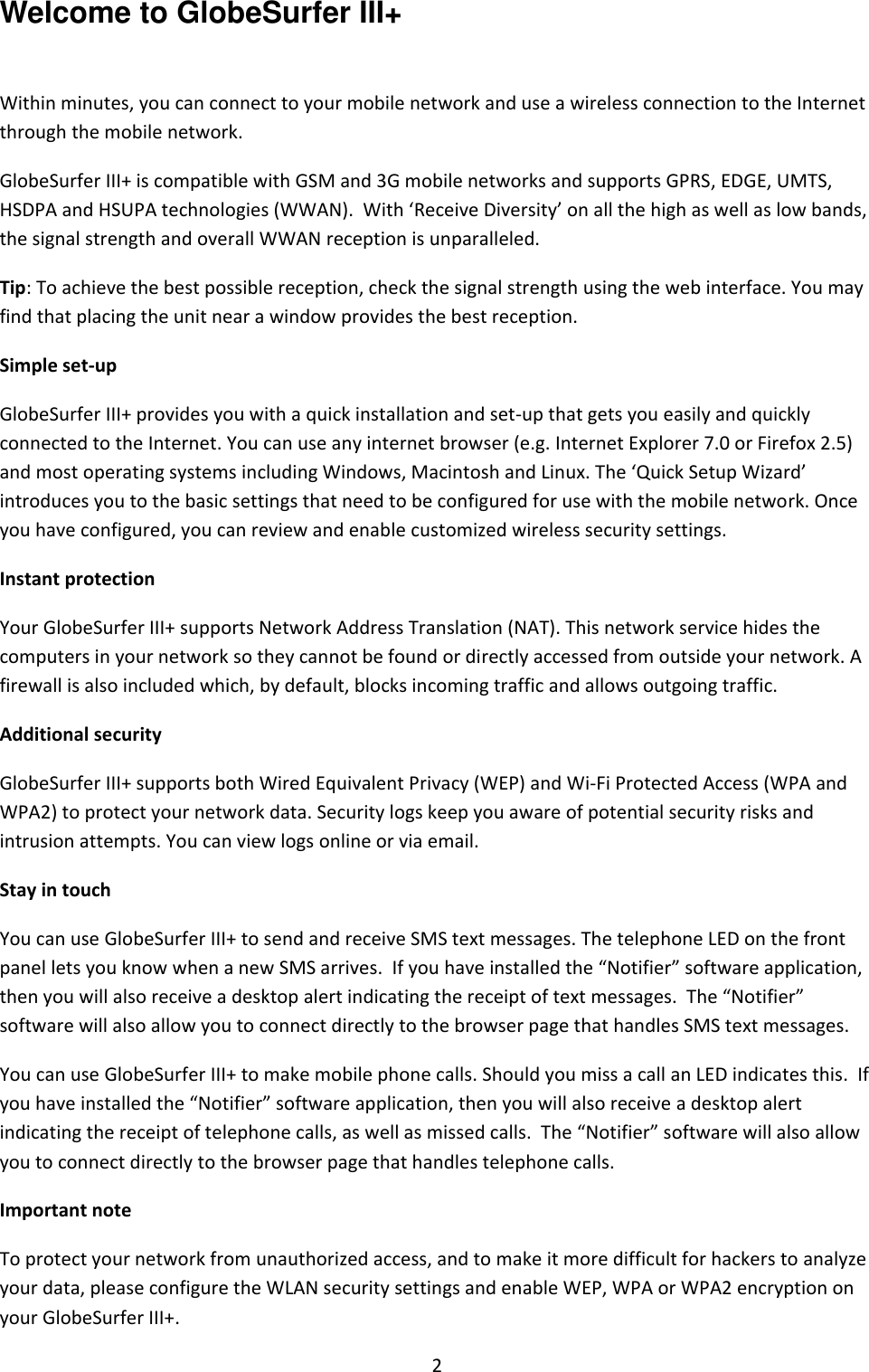2     Welcome to GlobeSurfer III+  Within minutes, you can connect to your mobile network and use a wireless connection to the Internet through the mobile network. GlobeSurfer III+ is compatible with GSM and 3G mobile networks and supports GPRS, EDGE, UMTS, HSDPA and HSUPA technologies (WWAN).  With ‘Receive Diversity’ on all the high as well as low bands, the signal strength and overall WWAN reception is unparalleled. Tip: To achieve the best possible reception, check the signal strength using the web interface. You may find that placing the unit near a window provides the best reception. Simple set-up GlobeSurfer III+ provides you with a quick installation and set-up that gets you easily and quickly connected to the Internet. You can use any internet browser (e.g. Internet Explorer 7.0 or Firefox 2.5) and most operating systems including Windows, Macintosh and Linux. The ‘Quick Setup Wizard’ introduces you to the basic settings that need to be configured for use with the mobile network. Once you have configured, you can review and enable customized wireless security settings. Instant protection Your GlobeSurfer III+ supports Network Address Translation (NAT). This network service hides the computers in your network so they cannot be found or directly accessed from outside your network. A firewall is also included which, by default, blocks incoming traffic and allows outgoing traffic. Additional security GlobeSurfer III+ supports both Wired Equivalent Privacy (WEP) and Wi-Fi Protected Access (WPA and WPA2) to protect your network data. Security logs keep you aware of potential security risks and intrusion attempts. You can view logs online or via email. Stay in touch You can use GlobeSurfer III+ to send and receive SMS text messages. The telephone LED on the front panel lets you know when a new SMS arrives.  If you have installed the “Notifier” software application, then you will also receive a desktop alert indicating the receipt of text messages.  The “Notifier” software will also allow you to connect directly to the browser page that handles SMS text messages. You can use GlobeSurfer III+ to make mobile phone calls. Should you miss a call an LED indicates this.  If you have installed the “Notifier” software application, then you will also receive a desktop alert indicating the receipt of telephone calls, as well as missed calls.  The “Notifier” software will also allow you to connect directly to the browser page that handles telephone calls. Important note To protect your network from unauthorized access, and to make it more difficult for hackers to analyze your data, please configure the WLAN security settings and enable WEP, WPA or WPA2 encryption on your GlobeSurfer III+.  