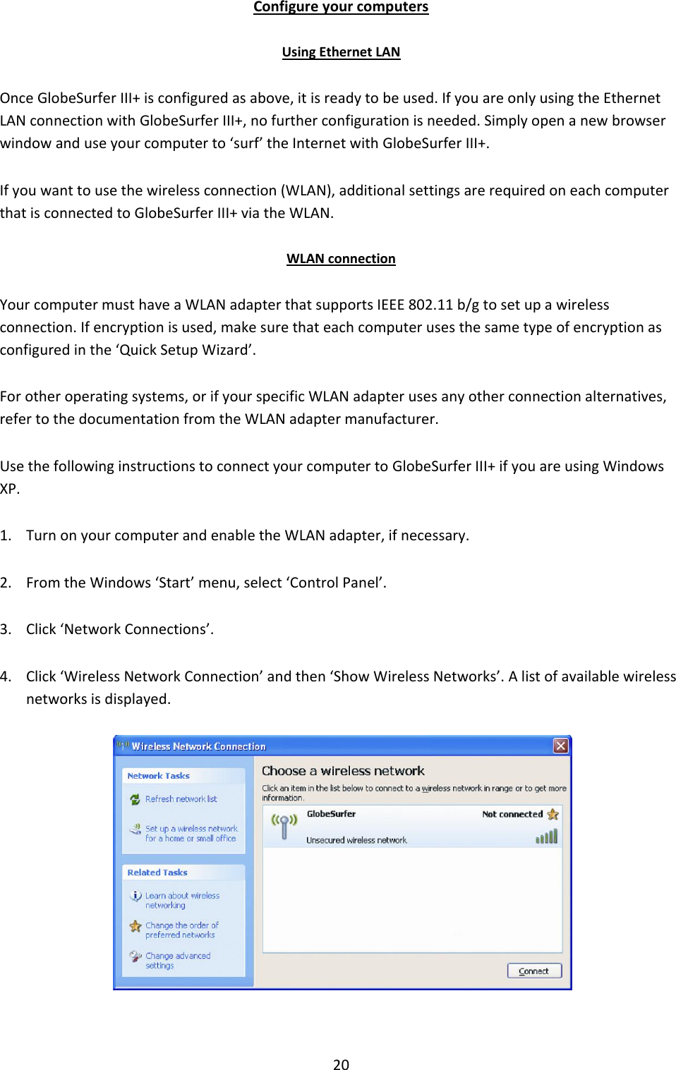 20 Configure your computers Using Ethernet LAN Once GlobeSurfer III+ is configured as above, it is ready to be used. If you are only using the Ethernet LAN connection with GlobeSurfer III+, no further configuration is needed. Simply open a new browser window and use your computer to ‘surf’ the Internet with GlobeSurfer III+. If you want to use the wireless connection (WLAN), additional settings are required on each computer that is connected to GlobeSurfer III+ via the WLAN.  WLAN connection Your computer must have a WLAN adapter that supports IEEE 802.11 b/g to set up a wireless connection. If encryption is used, make sure that each computer uses the same type of encryption as configured in the ‘Quick Setup Wizard’. For other operating systems, or if your specific WLAN adapter uses any other connection alternatives, refer to the documentation from the WLAN adapter manufacturer. Use the following instructions to connect your computer to GlobeSurfer III+ if you are using Windows XP. 1. Turn on your computer and enable the WLAN adapter, if necessary. 2. From the Windows ‘Start’ menu, select ‘Control Panel’. 3. Click ‘Network Connections’. 4. Click ‘Wireless Network Connection’ and then ‘Show Wireless Networks’. A list of available wireless networks is displayed.   