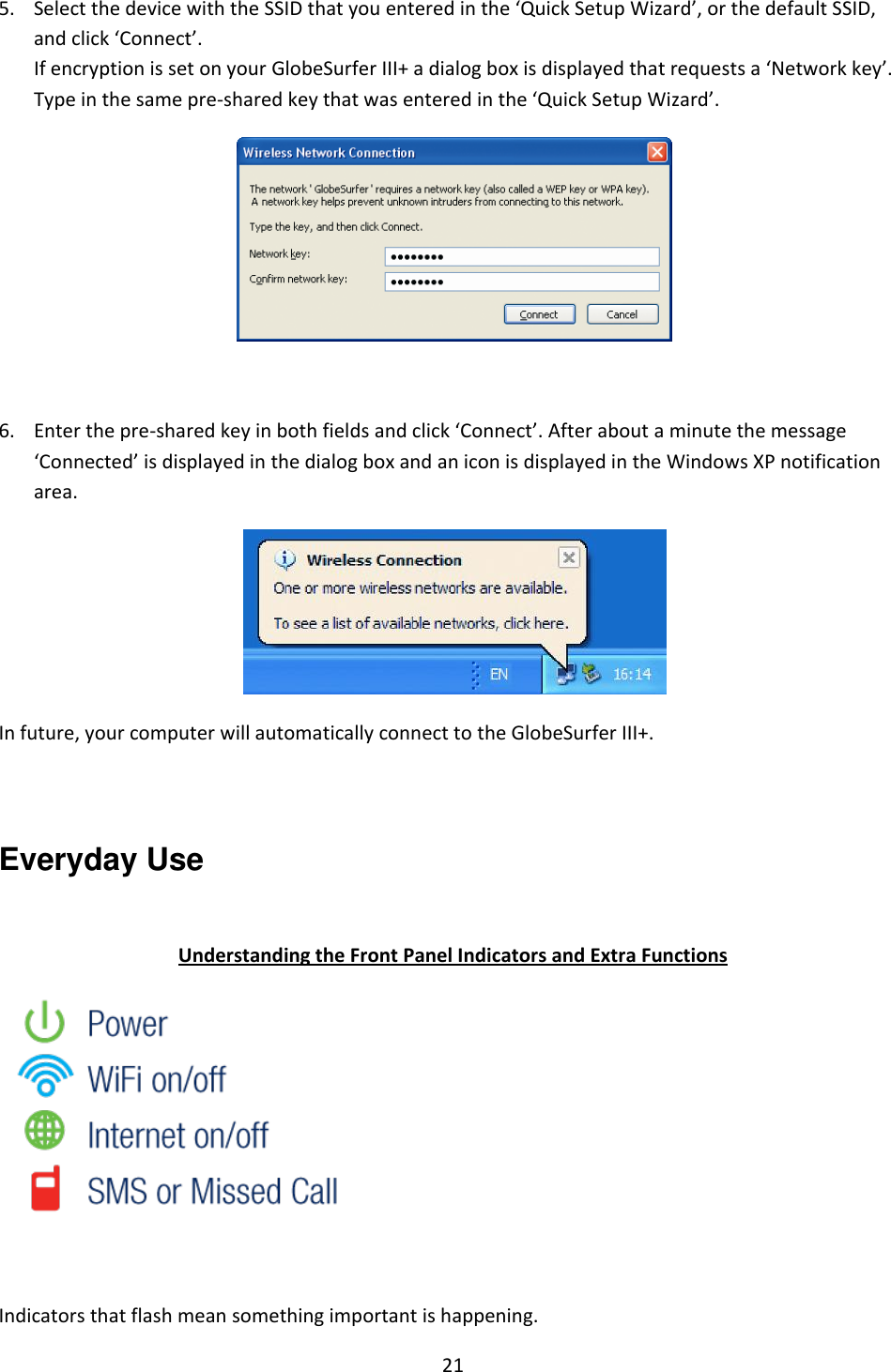 21  5. Select the device with the SSID that you entered in the ‘Quick Setup Wizard’, or the default SSID, and click ‘Connect’. If encryption is set on your GlobeSurfer III+ a dialog box is displayed that requests a ‘Network key’. Type in the same pre-shared key that was entered in the ‘Quick Setup Wizard’.   6. Enter the pre-shared key in both fields and click ‘Connect’. After about a minute the message ‘Connected’ is displayed in the dialog box and an icon is displayed in the Windows XP notification area.  In future, your computer will automatically connect to the GlobeSurfer III+.  Everyday Use  Understanding the Front Panel Indicators and Extra Functions   Indicators that flash mean something important is happening. 