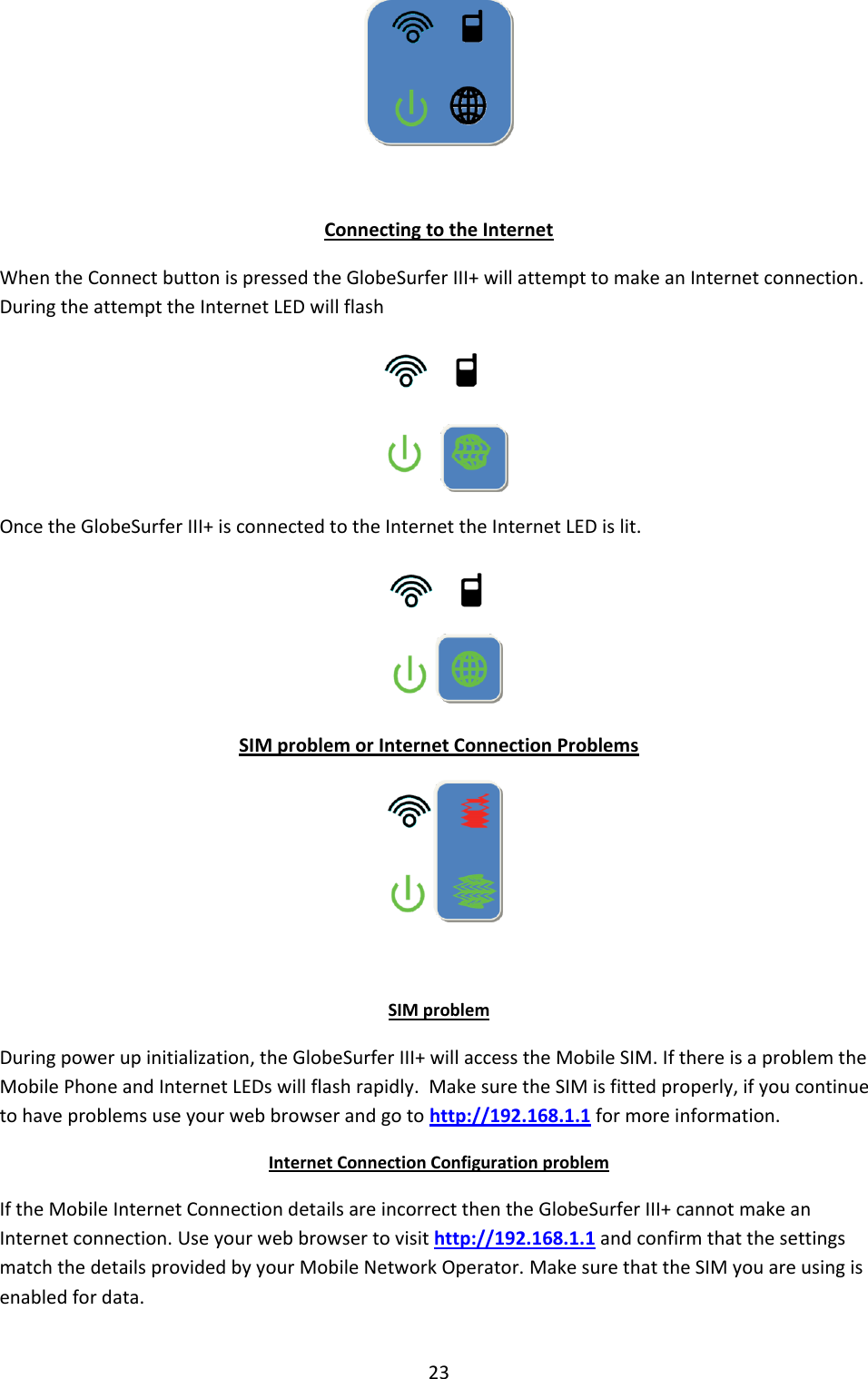 23   Connecting to the Internet When the Connect button is pressed the GlobeSurfer III+ will attempt to make an Internet connection. During the attempt the Internet LED will flash  Once the GlobeSurfer III+ is connected to the Internet the Internet LED is lit.  SIM problem or Internet Connection Problems   SIM problem During power up initialization, the GlobeSurfer III+ will access the Mobile SIM. If there is a problem the Mobile Phone and Internet LEDs will flash rapidly.  Make sure the SIM is fitted properly, if you continue to have problems use your web browser and go to http://192.168.1.1 for more information. Internet Connection Configuration problem If the Mobile Internet Connection details are incorrect then the GlobeSurfer III+ cannot make an Internet connection. Use your web browser to visit http://192.168.1.1 and confirm that the settings match the details provided by your Mobile Network Operator. Make sure that the SIM you are using is enabled for data.  