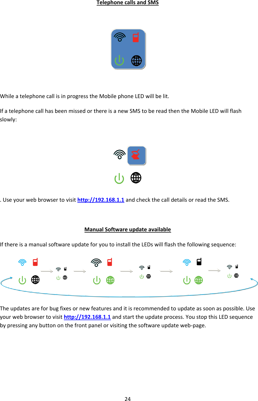 24 Telephone calls and SMS    While a telephone call is in progress the Mobile phone LED will be lit. If a telephone call has been missed or there is a new SMS to be read then the Mobile LED will flash slowly:   . Use your web browser to visit http://192.168.1.1 and check the call details or read the SMS.  Manual Software update available If there is a manual software update for you to install the LEDs will flash the following sequence:  The updates are for bug fixes or new features and it is recommended to update as soon as possible. Use your web browser to visit http://192.168.1.1 and start the update process. You stop this LED sequence by pressing any button on the front panel or visiting the software update web-page.     