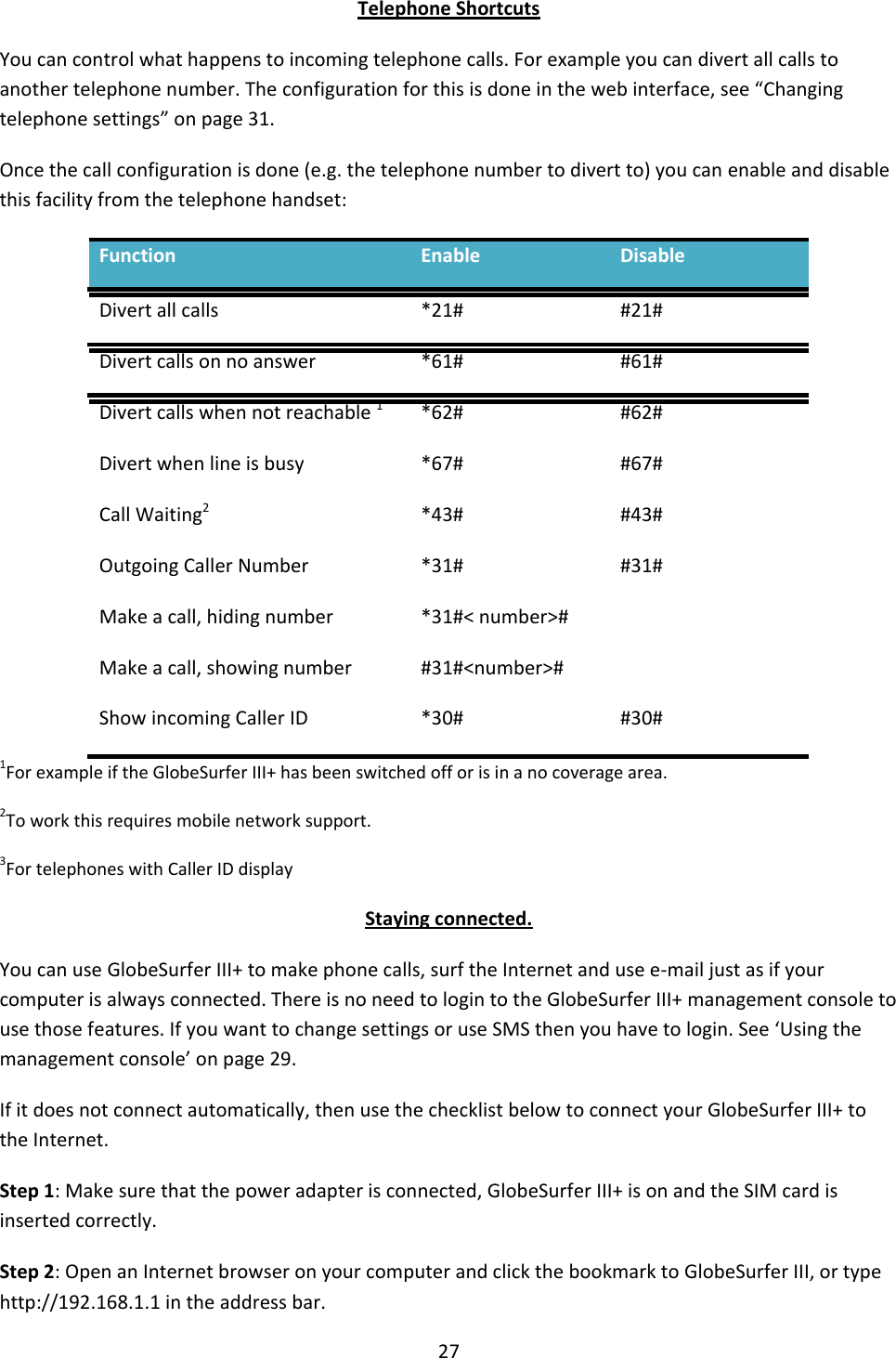 27  Telephone Shortcuts You can control what happens to incoming telephone calls. For example you can divert all calls to another telephone number. The configuration for this is done in the web interface, see “Changing telephone settings” on page 31. Once the call configuration is done (e.g. the telephone number to divert to) you can enable and disable this facility from the telephone handset: Function Enable Disable Divert all calls *21# #21# Divert calls on no answer *61# #61# Divert calls when not reachable 1 *62# #62# Divert when line is busy *67# #67# Call Waiting2 *43# #43# Outgoing Caller Number *31# #31# Make a call, hiding number *31#&lt; number&gt;#  Make a call, showing number #31#&lt;number&gt;#  Show incoming Caller ID *30# #30# 1For example if the GlobeSurfer III+ has been switched off or is in a no coverage area. 2To work this requires mobile network support. 3For telephones with Caller ID display Staying connected. You can use GlobeSurfer III+ to make phone calls, surf the Internet and use e-mail just as if your computer is always connected. There is no need to login to the GlobeSurfer III+ management console to use those features. If you want to change settings or use SMS then you have to login. See ‘Using the management console’ on page 29. If it does not connect automatically, then use the checklist below to connect your GlobeSurfer III+ to the Internet. Step 1: Make sure that the power adapter is connected, GlobeSurfer III+ is on and the SIM card is inserted correctly. Step 2: Open an Internet browser on your computer and click the bookmark to GlobeSurfer III, or type http://192.168.1.1 in the address bar. 