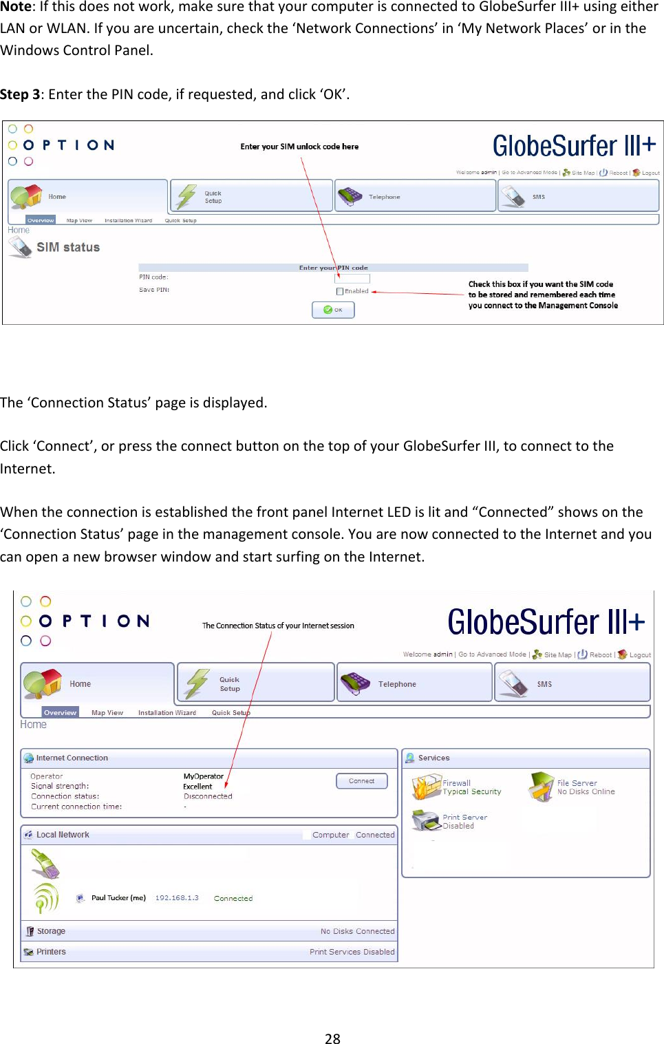 28 Note: If this does not work, make sure that your computer is connected to GlobeSurfer III+ using either LAN or WLAN. If you are uncertain, check the ‘Network Connections’ in ‘My Network Places’ or in the Windows Control Panel. Step 3: Enter the PIN code, if requested, and click ‘OK’.   The ‘Connection Status’ page is displayed. Click ‘Connect’, or press the connect button on the top of your GlobeSurfer III, to connect to the Internet. When the connection is established the front panel Internet LED is lit and “Connected” shows on the ‘Connection Status’ page in the management console. You are now connected to the Internet and you can open a new browser window and start surfing on the Internet.    + + 