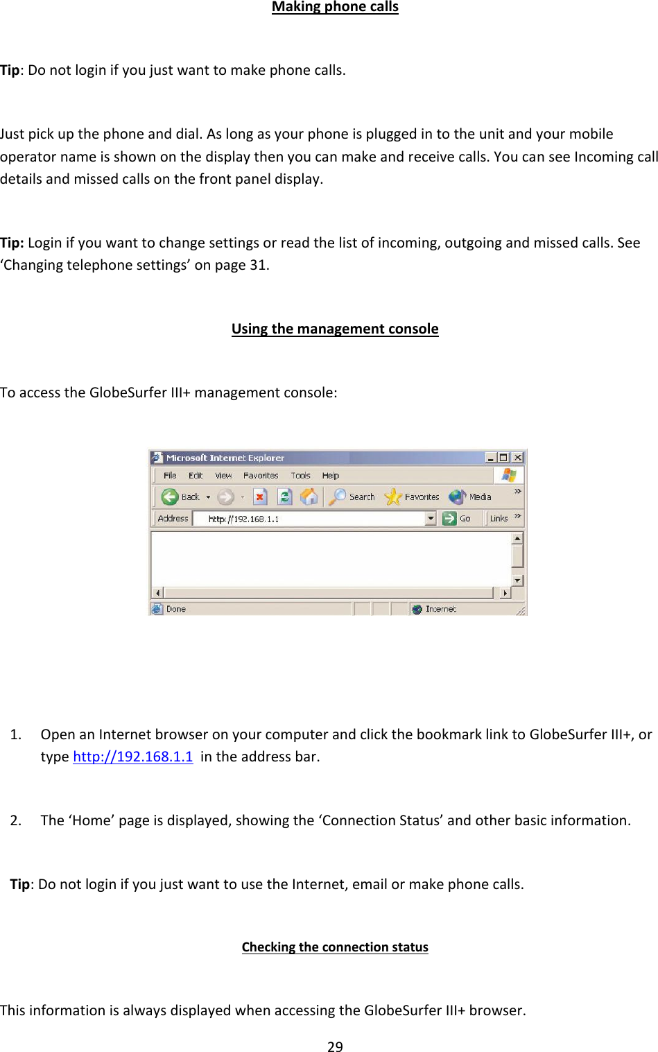 29 Making phone calls Tip: Do not login if you just want to make phone calls.  Just pick up the phone and dial. As long as your phone is plugged in to the unit and your mobile operator name is shown on the display then you can make and receive calls. You can see Incoming call details and missed calls on the front panel display. Tip: Login if you want to change settings or read the list of incoming, outgoing and missed calls. See ‘Changing telephone settings’ on page 31. Using the management console To access the GlobeSurfer III+ management console:   1. Open an Internet browser on your computer and click the bookmark link to GlobeSurfer III+, or type http://192.168.1.1  in the address bar. 2. The ‘Home’ page is displayed, showing the ‘Connection Status’ and other basic information. Tip: Do not login if you just want to use the Internet, email or make phone calls. Checking the connection status This information is always displayed when accessing the GlobeSurfer III+ browser. 