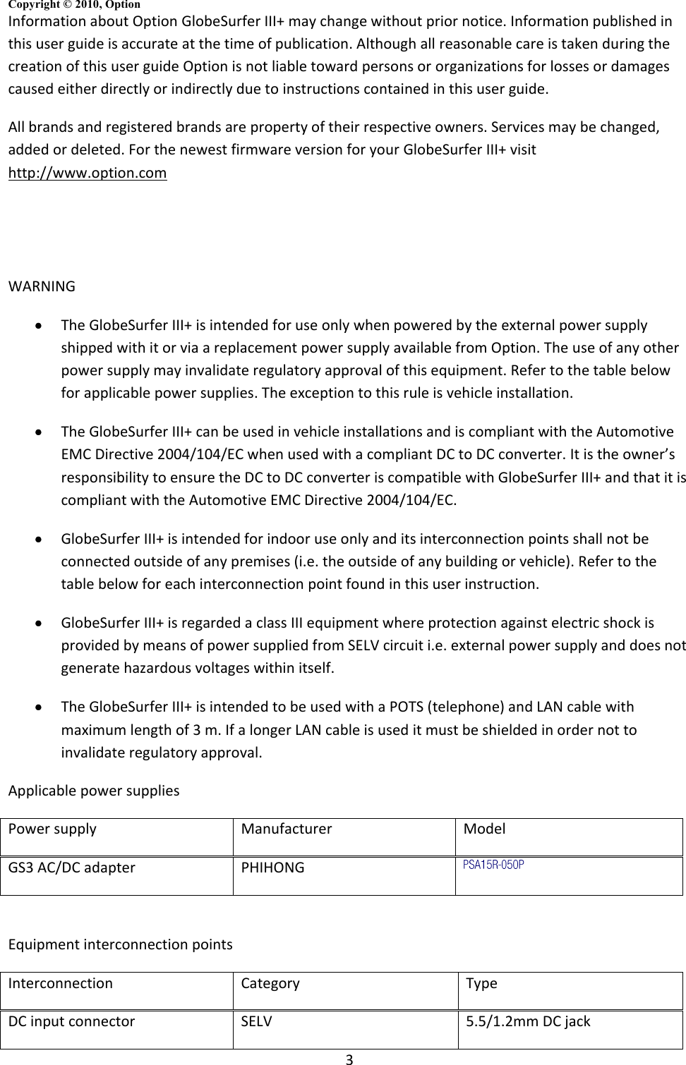 3 Copyright © 2010, Option  Information about Option GlobeSurfer III+ may change without prior notice. Information published in this user guide is accurate at the time of publication. Although all reasonable care is taken during the creation of this user guide Option is not liable toward persons or organizations for losses or damages caused either directly or indirectly due to instructions contained in this user guide. All brands and registered brands are property of their respective owners. Services may be changed, added or deleted. For the newest firmware version for your GlobeSurfer III+ visit http://www.option.com   WARNING  The GlobeSurfer III+ is intended for use only when powered by the external power supply shipped with it or via a replacement power supply available from Option. The use of any other power supply may invalidate regulatory approval of this equipment. Refer to the table below for applicable power supplies. The exception to this rule is vehicle installation.  The GlobeSurfer III+ can be used in vehicle installations and is compliant with the Automotive EMC Directive 2004/104/EC when used with a compliant DC to DC converter. It is the owner’s responsibility to ensure the DC to DC converter is compatible with GlobeSurfer III+ and that it is compliant with the Automotive EMC Directive 2004/104/EC.  GlobeSurfer III+ is intended for indoor use only and its interconnection points shall not be connected outside of any premises (i.e. the outside of any building or vehicle). Refer to the table below for each interconnection point found in this user instruction.  GlobeSurfer III+ is regarded a class III equipment where protection against electric shock is provided by means of power supplied from SELV circuit i.e. external power supply and does not generate hazardous voltages within itself.  The GlobeSurfer III+ is intended to be used with a POTS (telephone) and LAN cable with maximum length of 3 m. If a longer LAN cable is used it must be shielded in order not to invalidate regulatory approval. Applicable power supplies Power supply Manufacturer Model GS3 AC/DC adapter PHIHONG   Equipment interconnection points Interconnection Category Type DC input connector SELV 5.5/1.2mm DC jack 