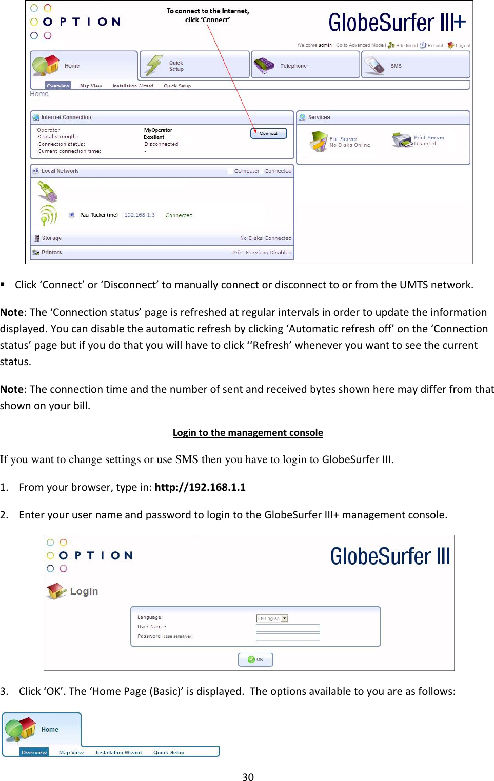 30   Click ‘Connect’ or ‘Disconnect’ to manually connect or disconnect to or from the UMTS network. Note: The ‘Connection status’ page is refreshed at regular intervals in order to update the information displayed. You can disable the automatic refresh by clicking ‘Automatic refresh off’ on the ‘Connection status’ page but if you do that you will have to click ‘‘Refresh’ whenever you want to see the current status. Note: The connection time and the number of sent and received bytes shown here may differ from that shown on your bill. Login to the management console If you want to change settings or use SMS then you have to login to GlobeSurfer III. 1. From your browser, type in: http://192.168.1.1 2. Enter your user name and password to login to the GlobeSurfer III+ management console.  3. Click ‘OK’. The ‘Home Page (Basic)’ is displayed.  The options available to you are as follows:  + 