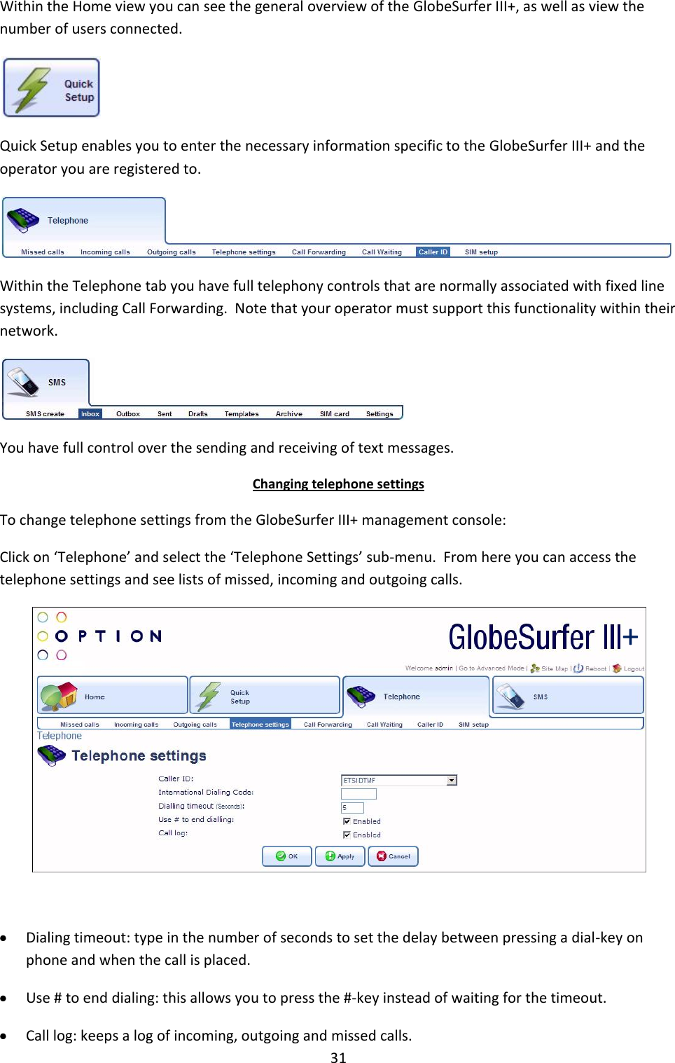 31 Within the Home view you can see the general overview of the GlobeSurfer III+, as well as view the number of users connected.  Quick Setup enables you to enter the necessary information specific to the GlobeSurfer III+ and the operator you are registered to.  Within the Telephone tab you have full telephony controls that are normally associated with fixed line systems, including Call Forwarding.  Note that your operator must support this functionality within their network.  You have full control over the sending and receiving of text messages. Changing telephone settings To change telephone settings from the GlobeSurfer III+ management console: Click on ‘Telephone’ and select the ‘Telephone Settings’ sub-menu.  From here you can access the telephone settings and see lists of missed, incoming and outgoing calls.    Dialing timeout: type in the number of seconds to set the delay between pressing a dial-key on phone and when the call is placed.  Use # to end dialing: this allows you to press the #-key instead of waiting for the timeout.  Call log: keeps a log of incoming, outgoing and missed calls. + 