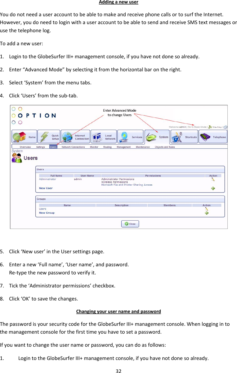 32 Adding a new user You do not need a user account to be able to make and receive phone calls or to surf the Internet. However, you do need to login with a user account to be able to send and receive SMS text messages or use the telephone log. To add a new user:  1. Login to the GlobeSurfer III+ management console, if you have not done so already. 2. Enter “Advanced Mode” by selecting it from the horizontal bar on the right. 3. Select ‘System’ from the menu tabs. 4. Click ‘Users’ from the sub-tab.   5. Click ‘New user’ in the User settings page. 6. Enter a new ‘Full name’, ‘User name’, and password. Re-type the new password to verify it. 7. Tick the ‘Administrator permissions’ checkbox. 8. Click ‘OK’ to save the changes. Changing your user name and password The password is your security code for the GlobeSurfer III+ management console. When logging in to the management console for the first time you have to set a password. If you want to change the user name or password, you can do as follows: 1. Login to the GlobeSurfer III+ management console, if you have not done so already. 