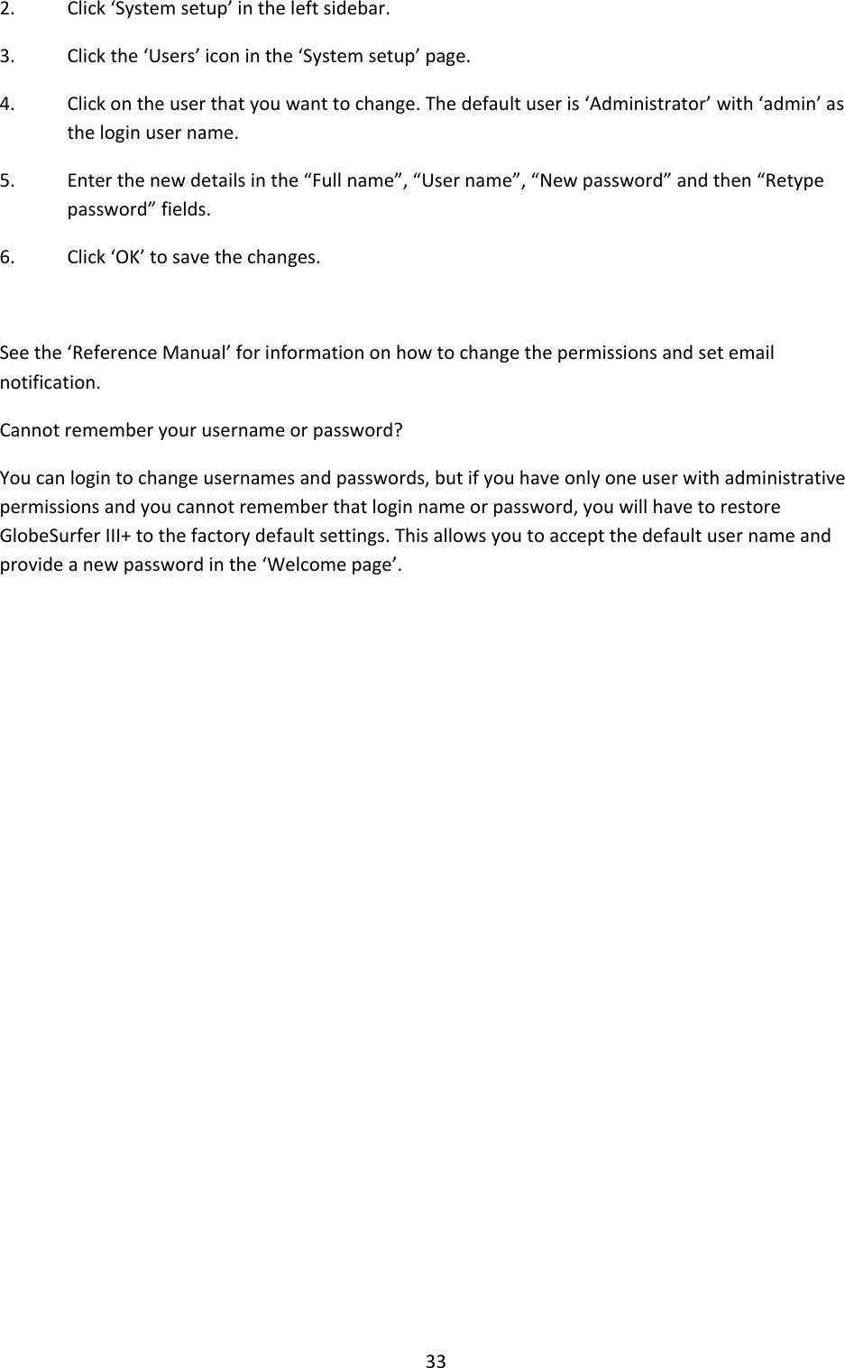 33 2. Click ‘System setup’ in the left sidebar. 3. Click the ‘Users’ icon in the ‘System setup’ page.  4. Click on the user that you want to change. The default user is ‘Administrator’ with ‘admin’ as the login user name. 5. Enter the new details in the “Full name”, “User name”, “New password” and then “Retype password” fields. 6. Click ‘OK’ to save the changes.  See the ‘Reference Manual’ for information on how to change the permissions and set email notification. Cannot remember your username or password? You can login to change usernames and passwords, but if you have only one user with administrative permissions and you cannot remember that login name or password, you will have to restore GlobeSurfer III+ to the factory default settings. This allows you to accept the default user name and provide a new password in the ‘Welcome page’.                 