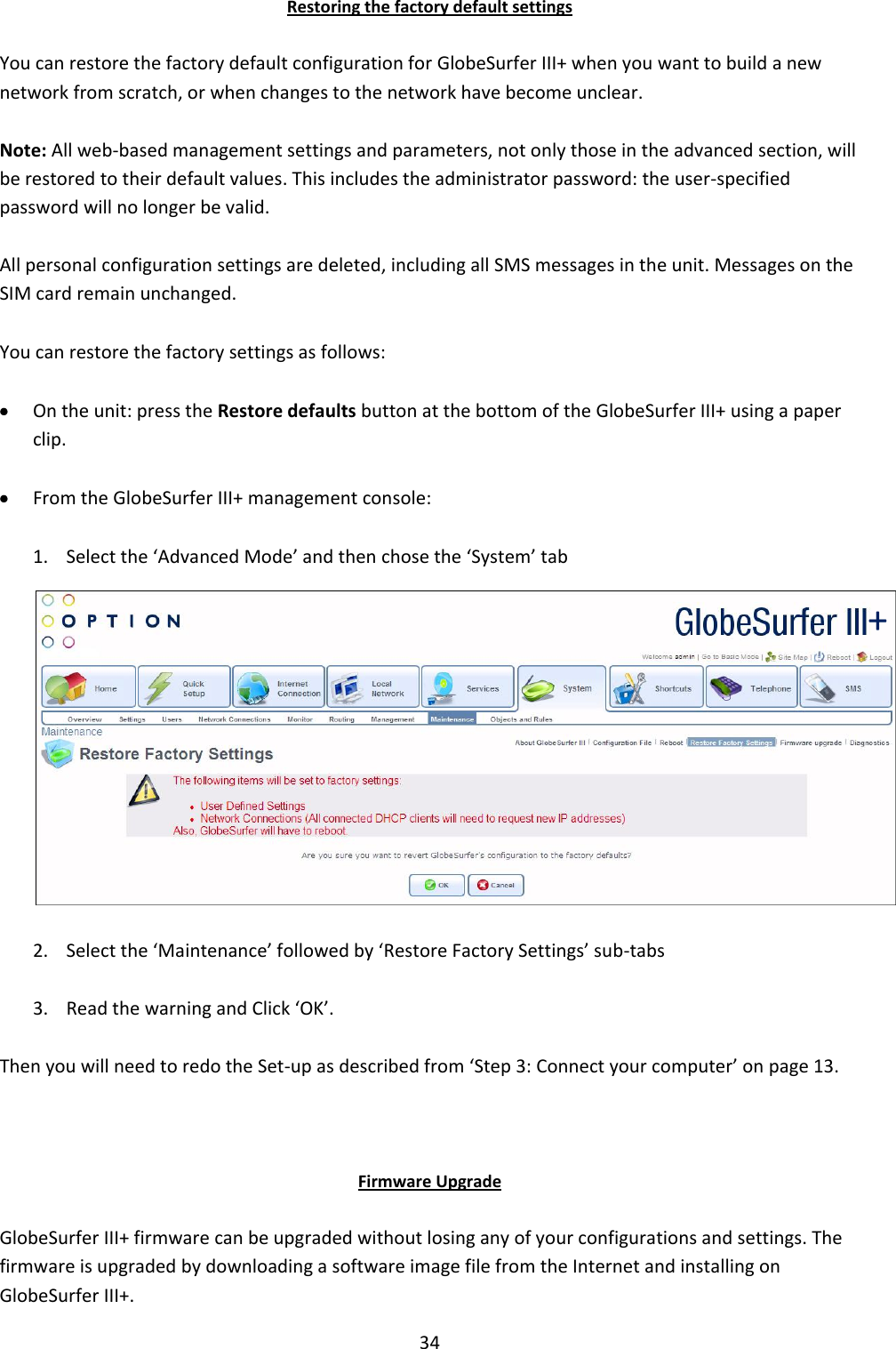 34 Restoring the factory default settings You can restore the factory default configuration for GlobeSurfer III+ when you want to build a new network from scratch, or when changes to the network have become unclear. Note: All web-based management settings and parameters, not only those in the advanced section, will be restored to their default values. This includes the administrator password: the user-specified password will no longer be valid. All personal configuration settings are deleted, including all SMS messages in the unit. Messages on the SIM card remain unchanged. You can restore the factory settings as follows:  On the unit: press the Restore defaults button at the bottom of the GlobeSurfer III+ using a paper clip.  From the GlobeSurfer III+ management console: 1. Select the ‘Advanced Mode’ and then chose the ‘System’ tab   2. Select the ‘Maintenance’ followed by ‘Restore Factory Settings’ sub-tabs 3. Read the warning and Click ‘OK’. Then you will need to redo the Set-up as described from ‘Step 3: Connect your computer’ on page 13.  Firmware Upgrade GlobeSurfer III+ firmware can be upgraded without losing any of your configurations and settings. The firmware is upgraded by downloading a software image file from the Internet and installing on GlobeSurfer III+. + 