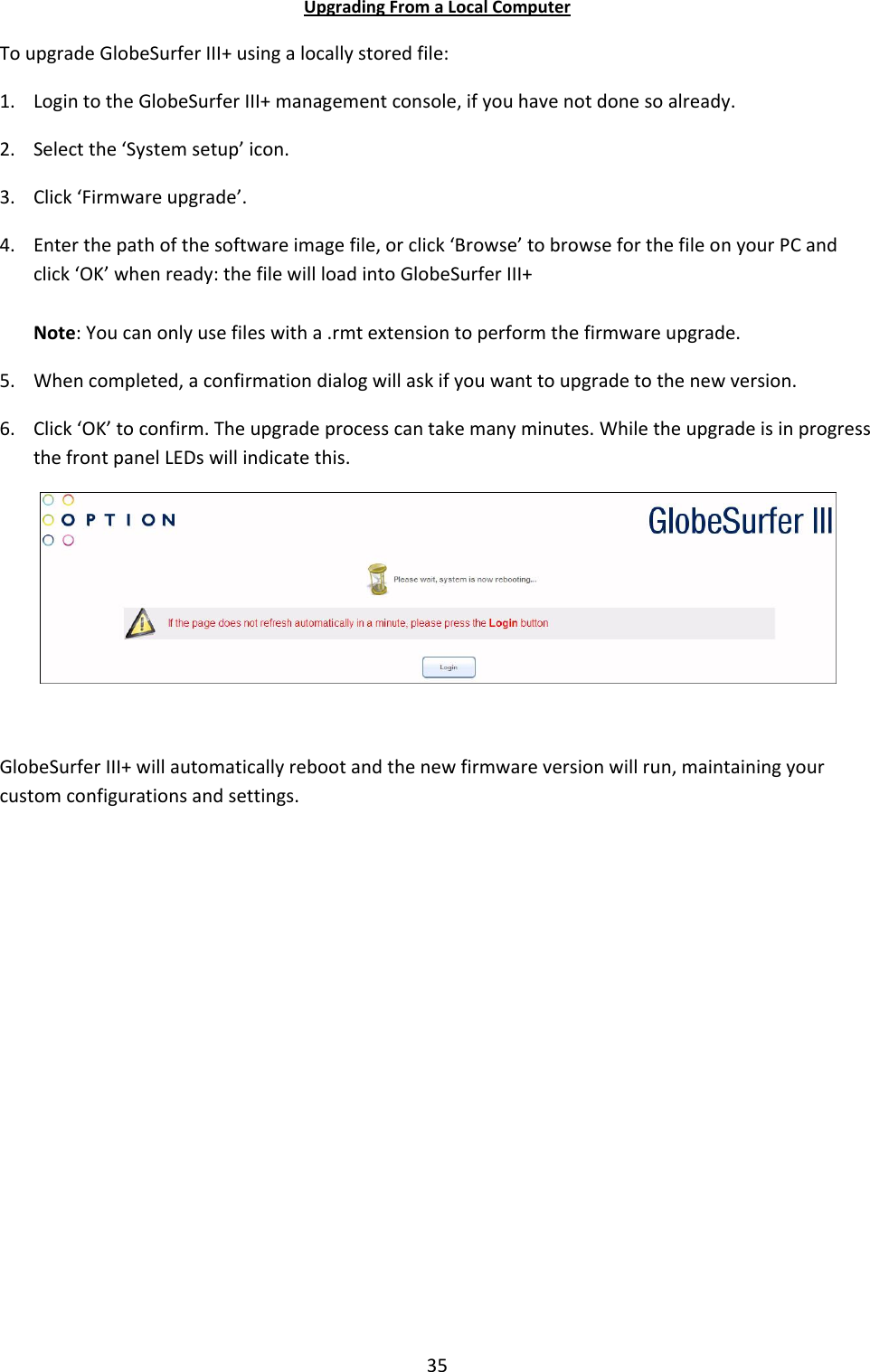 35 Upgrading From a Local Computer To upgrade GlobeSurfer III+ using a locally stored file: 1. Login to the GlobeSurfer III+ management console, if you have not done so already. 2. Select the ‘System setup’ icon. 3. Click ‘Firmware upgrade’. 4. Enter the path of the software image file, or click ‘Browse’ to browse for the file on your PC and click ‘OK’ when ready: the file will load into GlobeSurfer III+  Note: You can only use files with a .rmt extension to perform the firmware upgrade. 5. When completed, a confirmation dialog will ask if you want to upgrade to the new version. 6. Click ‘OK’ to confirm. The upgrade process can take many minutes. While the upgrade is in progress the front panel LEDs will indicate this.   GlobeSurfer III+ will automatically reboot and the new firmware version will run, maintaining your custom configurations and settings.            