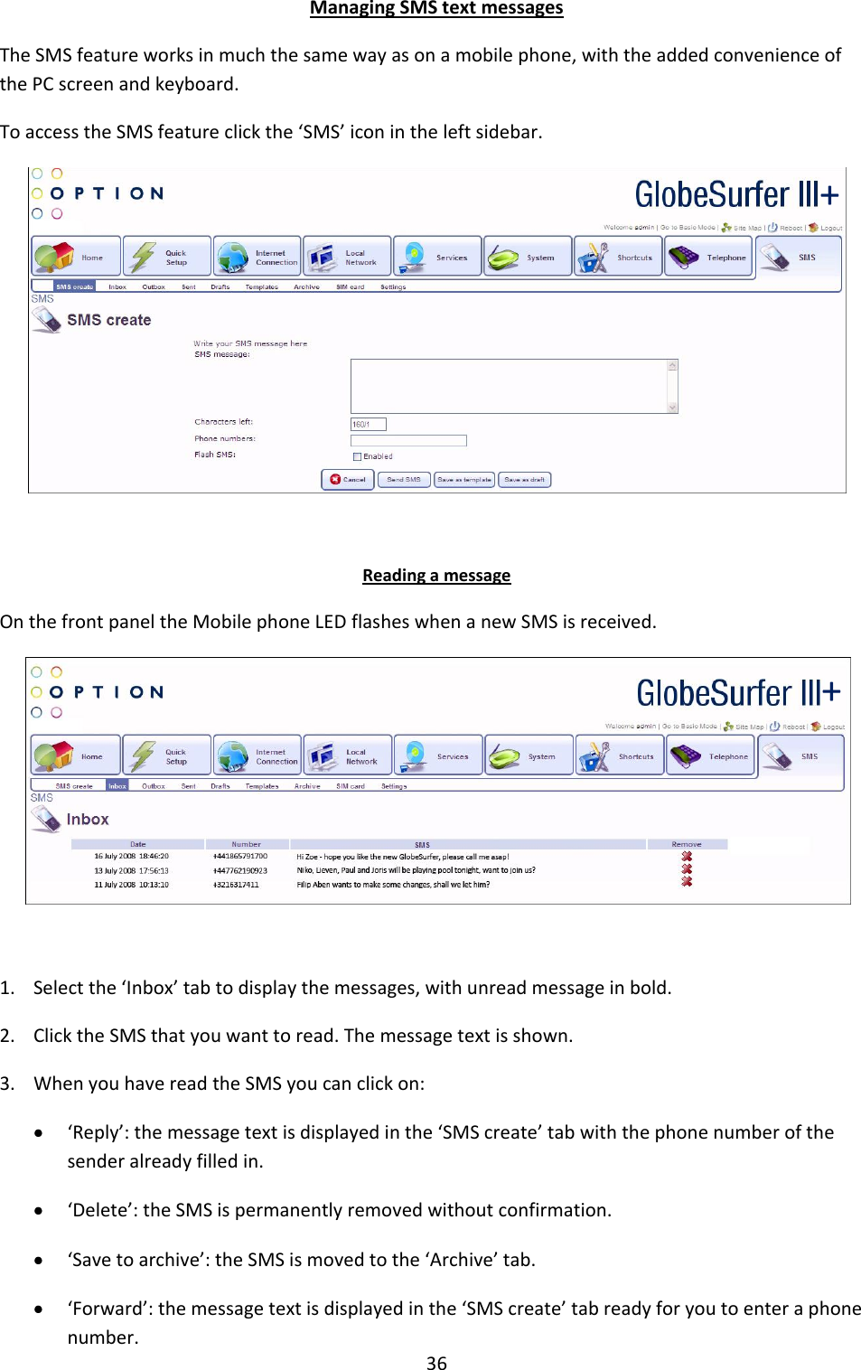 36 Managing SMS text messages The SMS feature works in much the same way as on a mobile phone, with the added convenience of the PC screen and keyboard. To access the SMS feature click the ‘SMS’ icon in the left sidebar.     Reading a message On the front panel the Mobile phone LED flashes when a new SMS is received.   1. Select the ‘Inbox’ tab to display the messages, with unread message in bold. 2. Click the SMS that you want to read. The message text is shown. 3. When you have read the SMS you can click on:  ‘Reply’: the message text is displayed in the ‘SMS create’ tab with the phone number of the sender already filled in.  ‘Delete’: the SMS is permanently removed without confirmation.  ‘Save to archive’: the SMS is moved to the ‘Archive’ tab.  ‘Forward’: the message text is displayed in the ‘SMS create’ tab ready for you to enter a phone number. + + 