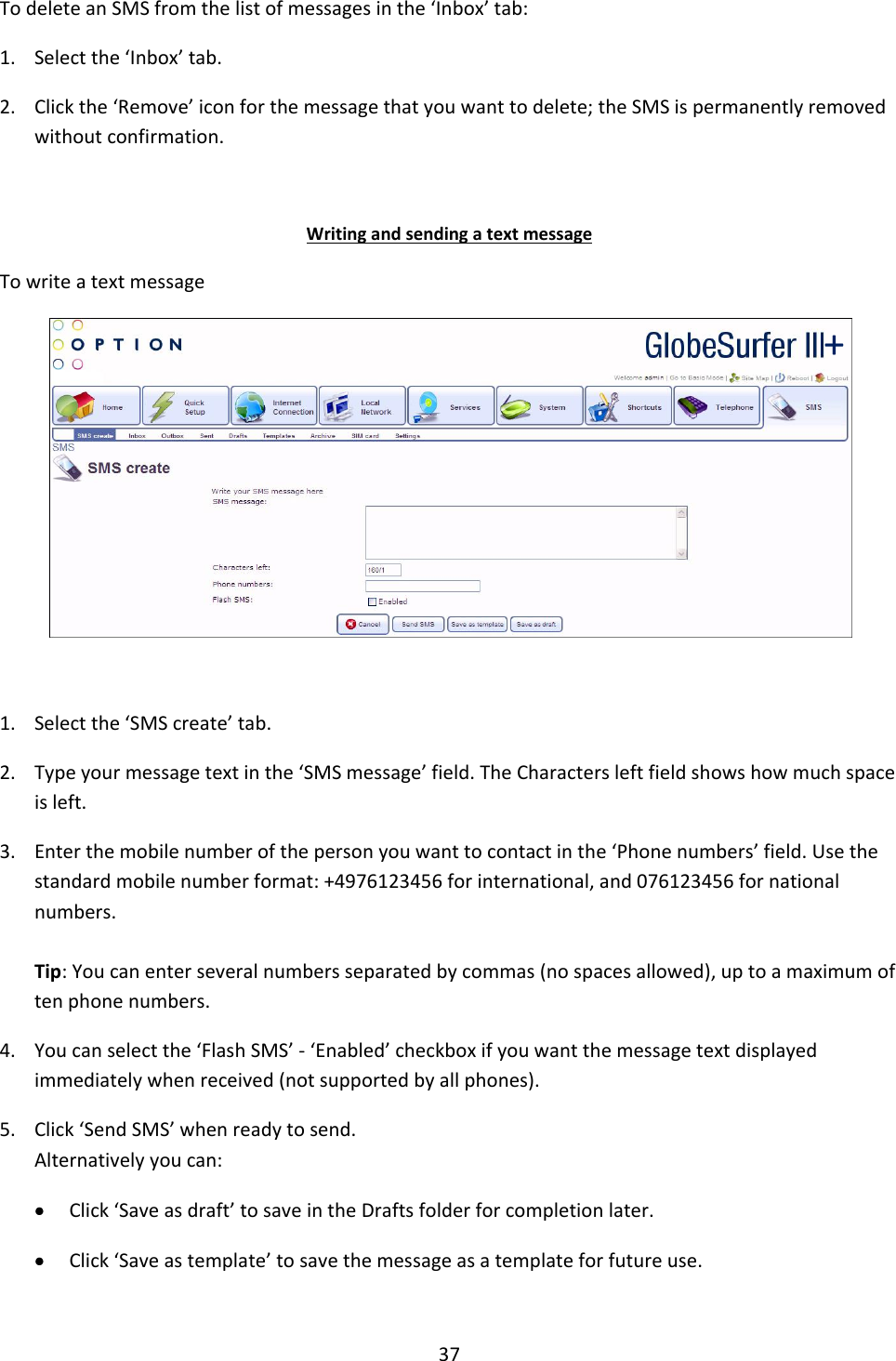 37  To delete an SMS from the list of messages in the ‘Inbox’ tab: 1. Select the ‘Inbox’ tab. 2. Click the ‘Remove’ icon for the message that you want to delete; the SMS is permanently removed without confirmation.  Writing and sending a text message To write a text message   1. Select the ‘SMS create’ tab. 2. Type your message text in the ‘SMS message’ field. The Characters left field shows how much space is left. 3. Enter the mobile number of the person you want to contact in the ‘Phone numbers’ field. Use the standard mobile number format: +4976123456 for international, and 076123456 for national numbers.  Tip: You can enter several numbers separated by commas (no spaces allowed), up to a maximum of ten phone numbers. 4. You can select the ‘Flash SMS’ - ‘Enabled’ checkbox if you want the message text displayed immediately when received (not supported by all phones). 5. Click ‘Send SMS’ when ready to send. Alternatively you can:  Click ‘Save as draft’ to save in the Drafts folder for completion later.  Click ‘Save as template’ to save the message as a template for future use.  + 