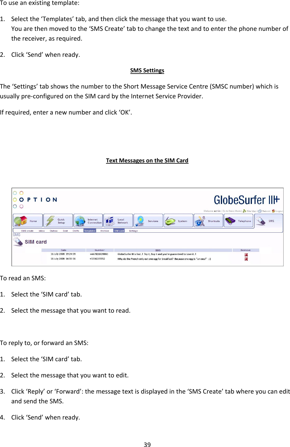 39  To use an existing template: 1. Select the ‘Templates’ tab, and then click the message that you want to use. You are then moved to the ‘SMS Create’ tab to change the text and to enter the phone number of the receiver, as required. 2. Click ‘Send’ when ready. SMS Settings The ‘Settings’ tab shows the number to the Short Message Service Centre (SMSC number) which is usually pre-configured on the SIM card by the Internet Service Provider. If required, enter a new number and click ‘OK’.   Text Messages on the SIM Card   To read an SMS: 1. Select the ‘SIM card’ tab. 2. Select the message that you want to read.  To reply to, or forward an SMS: 1. Select the ‘SIM card’ tab. 2. Select the message that you want to edit. 3. Click ‘Reply’ or ‘Forward’: the message text is displayed in the ‘SMS Create’ tab where you can edit and send the SMS. 4. Click ‘Send’ when ready.  + 