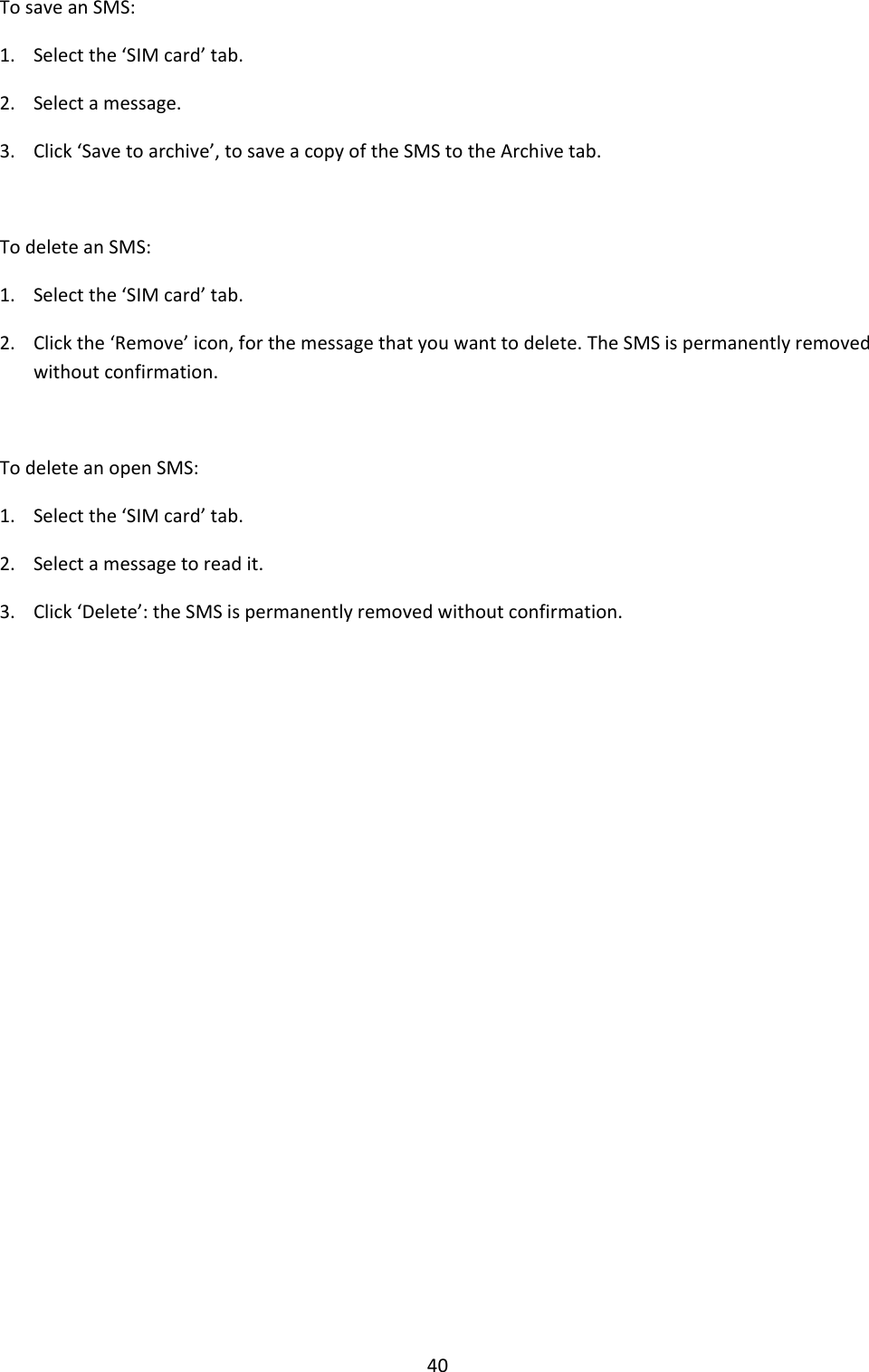 40 To save an SMS: 1. Select the ‘SIM card’ tab. 2. Select a message. 3. Click ‘Save to archive’, to save a copy of the SMS to the Archive tab.  To delete an SMS: 1. Select the ‘SIM card’ tab. 2. Click the ‘Remove’ icon, for the message that you want to delete. The SMS is permanently removed without confirmation.  To delete an open SMS: 1. Select the ‘SIM card’ tab. 2. Select a message to read it. 3. Click ‘Delete’: the SMS is permanently removed without confirmation.                