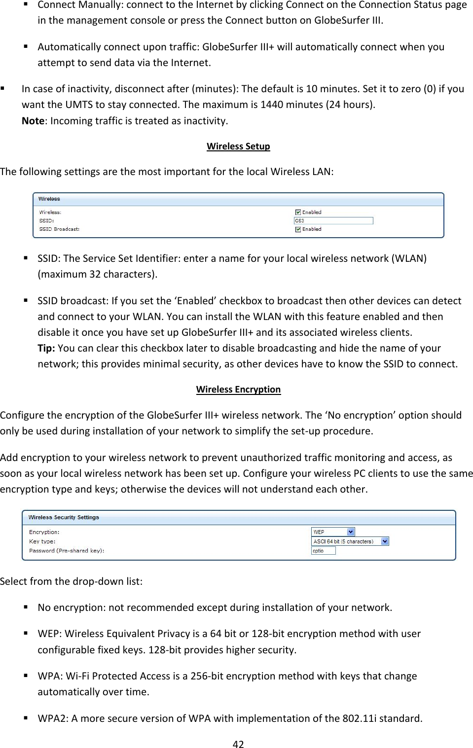 42  Connect Manually: connect to the Internet by clicking Connect on the Connection Status page in the management console or press the Connect button on GlobeSurfer III.  Automatically connect upon traffic: GlobeSurfer III+ will automatically connect when you attempt to send data via the Internet.  In case of inactivity, disconnect after (minutes): The default is 10 minutes. Set it to zero (0) if you want the UMTS to stay connected. The maximum is 1440 minutes (24 hours). Note: Incoming traffic is treated as inactivity. Wireless Setup The following settings are the most important for the local Wireless LAN:   SSID: The Service Set Identifier: enter a name for your local wireless network (WLAN) (maximum 32 characters).  SSID broadcast: If you set the ‘Enabled’ checkbox to broadcast then other devices can detect and connect to your WLAN. You can install the WLAN with this feature enabled and then disable it once you have set up GlobeSurfer III+ and its associated wireless clients. Tip: You can clear this checkbox later to disable broadcasting and hide the name of your network; this provides minimal security, as other devices have to know the SSID to connect. Wireless Encryption Configure the encryption of the GlobeSurfer III+ wireless network. The ‘No encryption’ option should only be used during installation of your network to simplify the set-up procedure. Add encryption to your wireless network to prevent unauthorized traffic monitoring and access, as soon as your local wireless network has been set up. Configure your wireless PC clients to use the same encryption type and keys; otherwise the devices will not understand each other.  Select from the drop-down list:  No encryption: not recommended except during installation of your network.  WEP: Wireless Equivalent Privacy is a 64 bit or 128-bit encryption method with user configurable fixed keys. 128-bit provides higher security.  WPA: Wi-Fi Protected Access is a 256-bit encryption method with keys that change automatically over time.  WPA2: A more secure version of WPA with implementation of the 802.11i standard. 