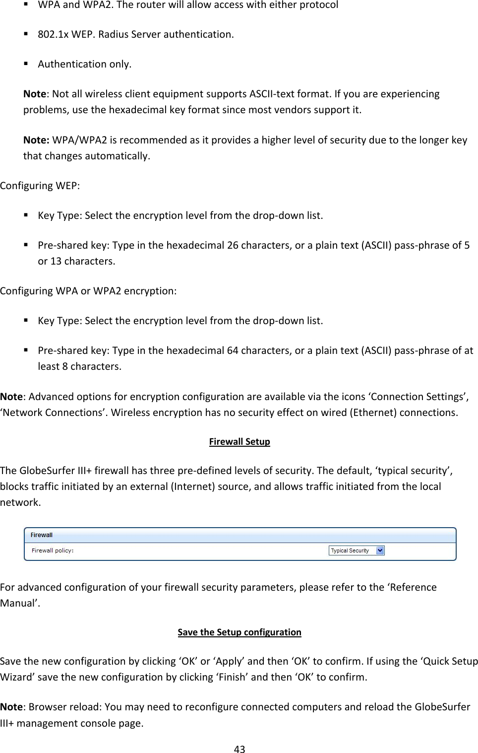 43  WPA and WPA2. The router will allow access with either protocol  802.1x WEP. Radius Server authentication.  Authentication only. Note: Not all wireless client equipment supports ASCII-text format. If you are experiencing problems, use the hexadecimal key format since most vendors support it. Note: WPA/WPA2 is recommended as it provides a higher level of security due to the longer key that changes automatically. Configuring WEP:  Key Type: Select the encryption level from the drop-down list.  Pre-shared key: Type in the hexadecimal 26 characters, or a plain text (ASCII) pass-phrase of 5 or 13 characters. Configuring WPA or WPA2 encryption:  Key Type: Select the encryption level from the drop-down list.  Pre-shared key: Type in the hexadecimal 64 characters, or a plain text (ASCII) pass-phrase of at least 8 characters. Note: Advanced options for encryption configuration are available via the icons ‘Connection Settings’, ‘Network Connections’. Wireless encryption has no security effect on wired (Ethernet) connections. Firewall Setup The GlobeSurfer III+ firewall has three pre-defined levels of security. The default, ‘typical security’, blocks traffic initiated by an external (Internet) source, and allows traffic initiated from the local network.  For advanced configuration of your firewall security parameters, please refer to the ‘Reference Manual’. Save the Setup configuration Save the new configuration by clicking ‘OK’ or ‘Apply’ and then ‘OK’ to confirm. If using the ‘Quick Setup Wizard’ save the new configuration by clicking ‘Finish’ and then ‘OK’ to confirm. Note: Browser reload: You may need to reconfigure connected computers and reload the GlobeSurfer III+ management console page. 