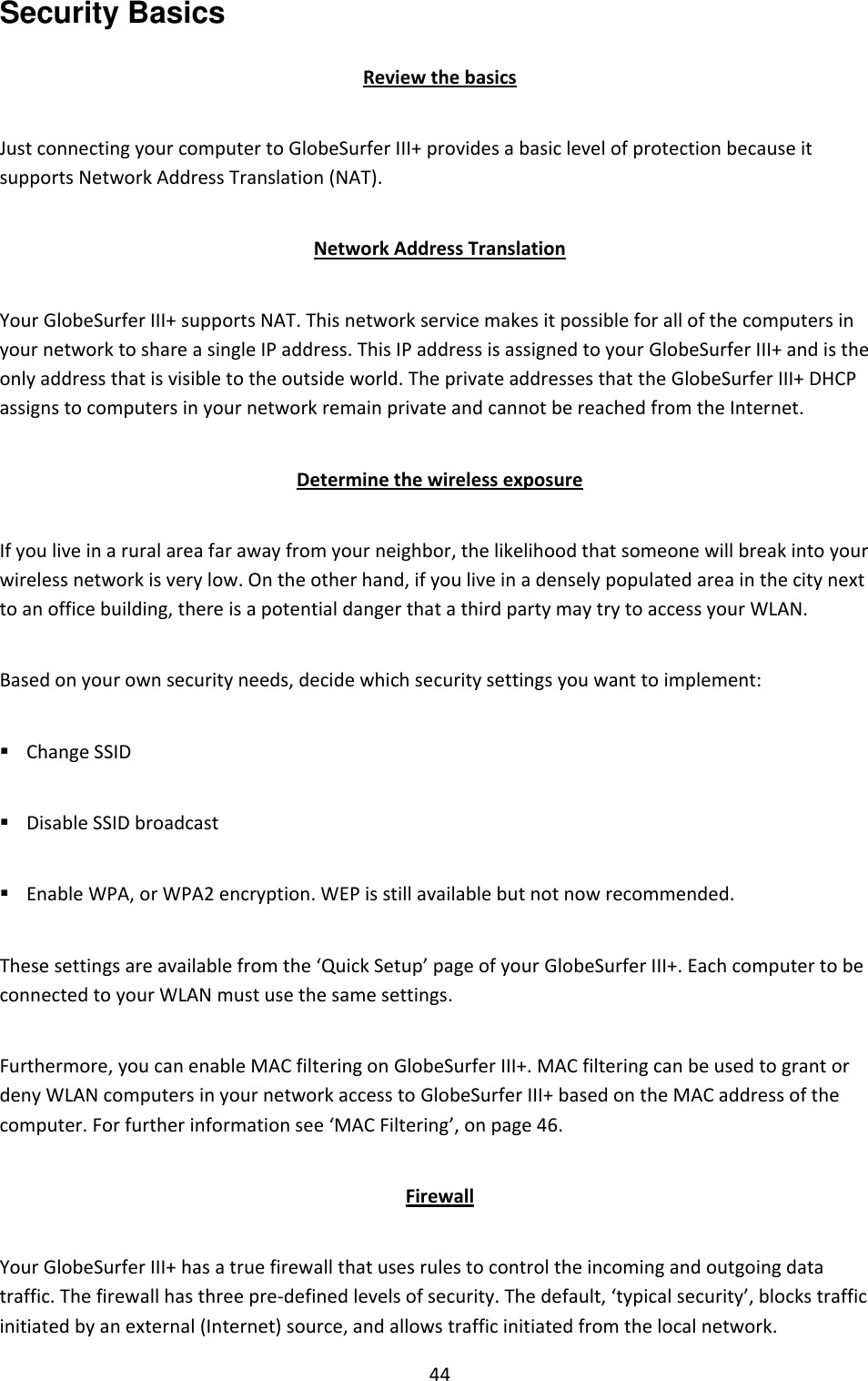 44 Security Basics Review the basics Just connecting your computer to GlobeSurfer III+ provides a basic level of protection because it supports Network Address Translation (NAT). Network Address Translation Your GlobeSurfer III+ supports NAT. This network service makes it possible for all of the computers in your network to share a single IP address. This IP address is assigned to your GlobeSurfer III+ and is the only address that is visible to the outside world. The private addresses that the GlobeSurfer III+ DHCP assigns to computers in your network remain private and cannot be reached from the Internet. Determine the wireless exposure If you live in a rural area far away from your neighbor, the likelihood that someone will break into your wireless network is very low. On the other hand, if you live in a densely populated area in the city next to an office building, there is a potential danger that a third party may try to access your WLAN. Based on your own security needs, decide which security settings you want to implement:  Change SSID  Disable SSID broadcast  Enable WPA, or WPA2 encryption. WEP is still available but not now recommended. These settings are available from the ‘Quick Setup’ page of your GlobeSurfer III+. Each computer to be connected to your WLAN must use the same settings. Furthermore, you can enable MAC filtering on GlobeSurfer III+. MAC filtering can be used to grant or deny WLAN computers in your network access to GlobeSurfer III+ based on the MAC address of the computer. For further information see ‘MAC Filtering’, on page 46. Firewall Your GlobeSurfer III+ has a true firewall that uses rules to control the incoming and outgoing data traffic. The firewall has three pre-defined levels of security. The default, ‘typical security’, blocks traffic initiated by an external (Internet) source, and allows traffic initiated from the local network. 