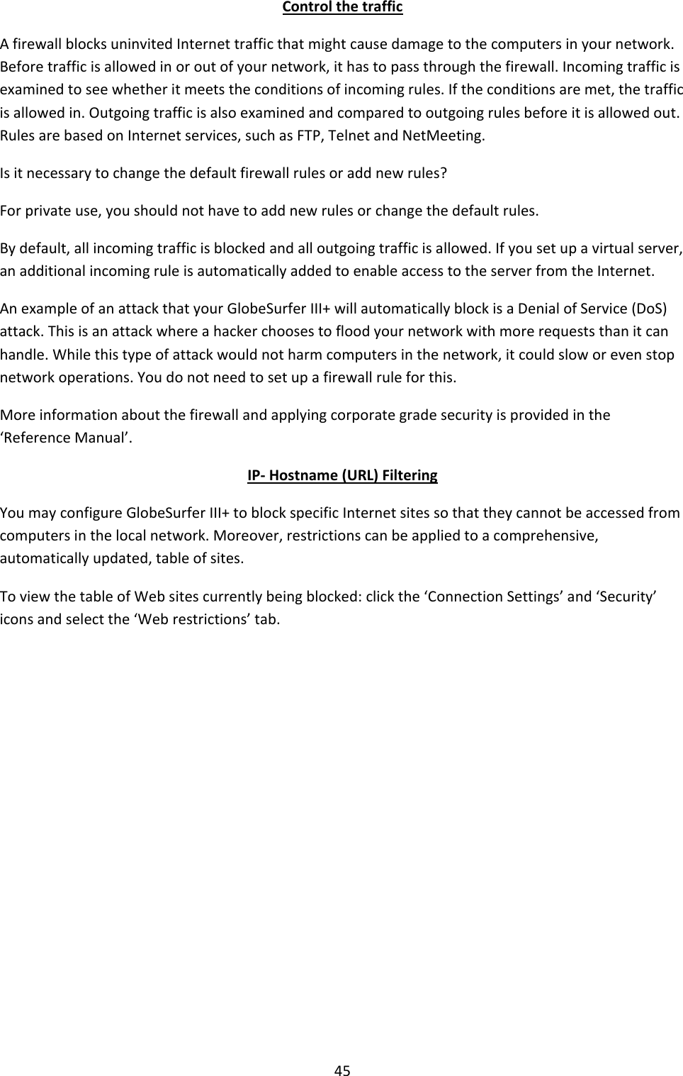 45 Control the traffic A firewall blocks uninvited Internet traffic that might cause damage to the computers in your network. Before traffic is allowed in or out of your network, it has to pass through the firewall. Incoming traffic is examined to see whether it meets the conditions of incoming rules. If the conditions are met, the traffic is allowed in. Outgoing traffic is also examined and compared to outgoing rules before it is allowed out. Rules are based on Internet services, such as FTP, Telnet and NetMeeting. Is it necessary to change the default firewall rules or add new rules? For private use, you should not have to add new rules or change the default rules. By default, all incoming traffic is blocked and all outgoing traffic is allowed. If you set up a virtual server, an additional incoming rule is automatically added to enable access to the server from the Internet. An example of an attack that your GlobeSurfer III+ will automatically block is a Denial of Service (DoS) attack. This is an attack where a hacker chooses to flood your network with more requests than it can handle. While this type of attack would not harm computers in the network, it could slow or even stop network operations. You do not need to set up a firewall rule for this. More information about the firewall and applying corporate grade security is provided in the ‘Reference Manual’. IP- Hostname (URL) Filtering You may configure GlobeSurfer III+ to block specific Internet sites so that they cannot be accessed from computers in the local network. Moreover, restrictions can be applied to a comprehensive, automatically updated, table of sites. To view the table of Web sites currently being blocked: click the ‘Connection Settings’ and ‘Security’ icons and select the ‘Web restrictions’ tab.            