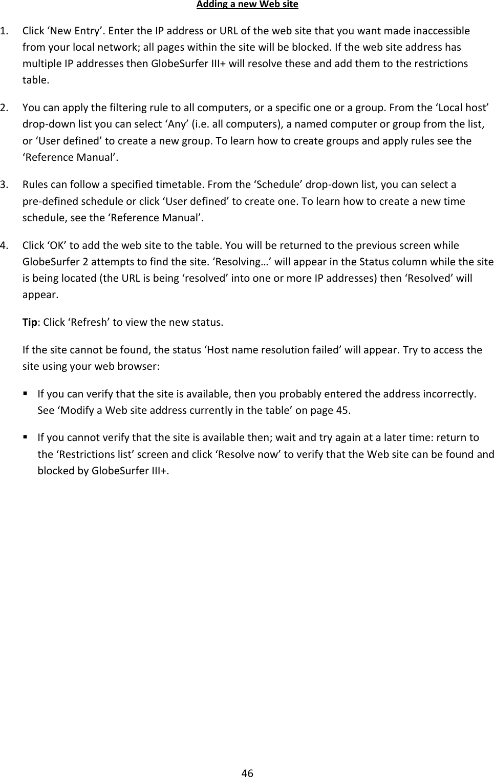 46 Adding a new Web site 1. Click ‘New Entry’. Enter the IP address or URL of the web site that you want made inaccessible from your local network; all pages within the site will be blocked. If the web site address has multiple IP addresses then GlobeSurfer III+ will resolve these and add them to the restrictions table. 2. You can apply the filtering rule to all computers, or a specific one or a group. From the ‘Local host’ drop-down list you can select ‘Any’ (i.e. all computers), a named computer or group from the list, or ‘User defined’ to create a new group. To learn how to create groups and apply rules see the ‘Reference Manual’. 3. Rules can follow a specified timetable. From the ‘Schedule’ drop-down list, you can select a pre-defined schedule or click ‘User defined’ to create one. To learn how to create a new time schedule, see the ‘Reference Manual’. 4. Click ‘OK’ to add the web site to the table. You will be returned to the previous screen while GlobeSurfer 2 attempts to find the site. ‘Resolving…’ will appear in the Status column while the site is being located (the URL is being ‘resolved’ into one or more IP addresses) then ‘Resolved’ will appear.  Tip: Click ‘Refresh’ to view the new status. If the site cannot be found, the status ‘Host name resolution failed’ will appear. Try to access the site using your web browser:  If you can verify that the site is available, then you probably entered the address incorrectly. See ‘Modify a Web site address currently in the table’ on page 45.  If you cannot verify that the site is available then; wait and try again at a later time: return to the ‘Restrictions list’ screen and click ‘Resolve now’ to verify that the Web site can be found and blocked by GlobeSurfer III+.           