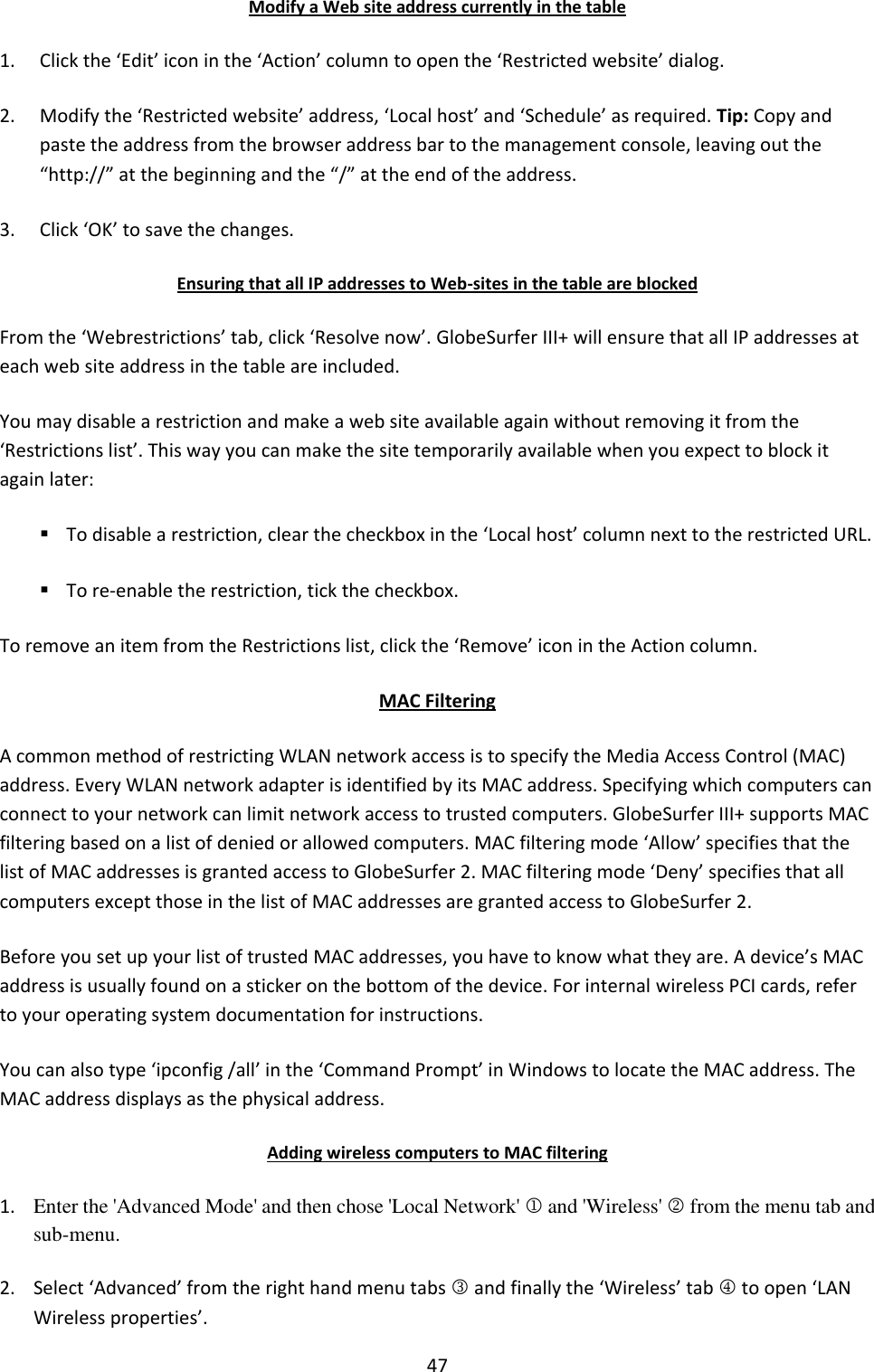 47 Modify a Web site address currently in the table 1. Click the ‘Edit’ icon in the ‘Action’ column to open the ‘Restricted website’ dialog. 2. Modify the ‘Restricted website’ address, ‘Local host’ and ‘Schedule’ as required. Tip: Copy and paste the address from the browser address bar to the management console, leaving out the “http://” at the beginning and the “/” at the end of the address. 3. Click ‘OK’ to save the changes. Ensuring that all IP addresses to Web-sites in the table are blocked From the ‘Webrestrictions’ tab, click ‘Resolve now’. GlobeSurfer III+ will ensure that all IP addresses at each web site address in the table are included. You may disable a restriction and make a web site available again without removing it from the ‘Restrictions list’. This way you can make the site temporarily available when you expect to block it again later:  To disable a restriction, clear the checkbox in the ‘Local host’ column next to the restricted URL.  To re-enable the restriction, tick the checkbox. To remove an item from the Restrictions list, click the ‘Remove’ icon in the Action column. MAC Filtering A common method of restricting WLAN network access is to specify the Media Access Control (MAC) address. Every WLAN network adapter is identified by its MAC address. Specifying which computers can connect to your network can limit network access to trusted computers. GlobeSurfer III+ supports MAC filtering based on a list of denied or allowed computers. MAC filtering mode ‘Allow’ specifies that the list of MAC addresses is granted access to GlobeSurfer 2. MAC filtering mode ‘Deny’ specifies that all computers except those in the list of MAC addresses are granted access to GlobeSurfer 2. Before you set up your list of trusted MAC addresses, you have to know what they are. A device’s MAC address is usually found on a sticker on the bottom of the device. For internal wireless PCI cards, refer to your operating system documentation for instructions. You can also type ‘ipconfig /all’ in the ‘Command Prompt’ in Windows to locate the MAC address. The MAC address displays as the physical address. Adding wireless computers to MAC filtering 1. Enter the &apos;Advanced Mode&apos; and then chose &apos;Local Network&apos;  and &apos;Wireless&apos;  from the menu tab and sub-menu. 2. Select ‘Advanced’ from the right hand menu tabs  and finally the ‘Wireless’ tab  to open ‘LAN Wireless properties’. 