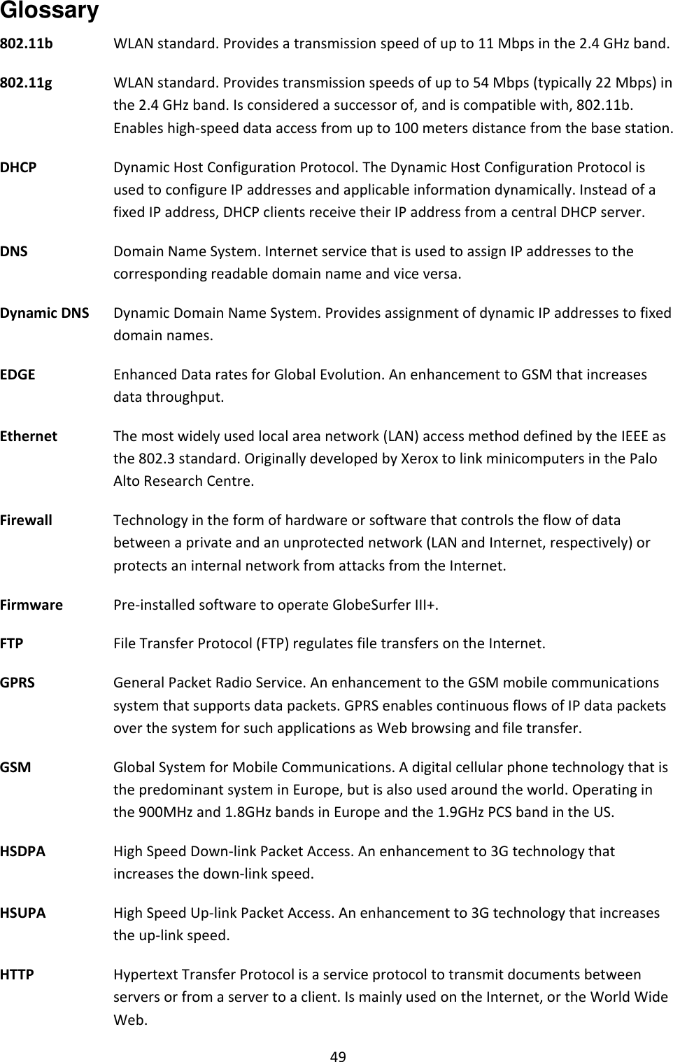 49 Glossary 802.11b   WLAN standard. Provides a transmission speed of up to 11 Mbps in the 2.4 GHz band. 802.11g  WLAN standard. Provides transmission speeds of up to 54 Mbps (typically 22 Mbps) in the 2.4 GHz band. Is considered a successor of, and is compatible with, 802.11b. Enables high-speed data access from up to 100 meters distance from the base station. DHCP   Dynamic Host Configuration Protocol. The Dynamic Host Configuration Protocol is used to configure IP addresses and applicable information dynamically. Instead of a fixed IP address, DHCP clients receive their IP address from a central DHCP server. DNS   Domain Name System. Internet service that is used to assign IP addresses to the corresponding readable domain name and vice versa. Dynamic DNS   Dynamic Domain Name System. Provides assignment of dynamic IP addresses to fixed domain names. EDGE  Enhanced Data rates for Global Evolution. An enhancement to GSM that increases data throughput. Ethernet   The most widely used local area network (LAN) access method defined by the IEEE as the 802.3 standard. Originally developed by Xerox to link minicomputers in the Palo Alto Research Centre. Firewall   Technology in the form of hardware or software that controls the flow of data between a private and an unprotected network (LAN and Internet, respectively) or protects an internal network from attacks from the Internet. Firmware   Pre-installed software to operate GlobeSurfer III+. FTP   File Transfer Protocol (FTP) regulates file transfers on the Internet. GPRS  General Packet Radio Service. An enhancement to the GSM mobile communications system that supports data packets. GPRS enables continuous flows of IP data packets over the system for such applications as Web browsing and file transfer. GSM Global System for Mobile Communications. A digital cellular phone technology that is the predominant system in Europe, but is also used around the world. Operating in the 900MHz and 1.8GHz bands in Europe and the 1.9GHz PCS band in the US. HSDPA  High Speed Down-link Packet Access. An enhancement to 3G technology that increases the down-link speed. HSUPA  High Speed Up-link Packet Access. An enhancement to 3G technology that increases the up-link speed. HTTP   Hypertext Transfer Protocol is a service protocol to transmit documents between servers or from a server to a client. Is mainly used on the Internet, or the World Wide Web. 