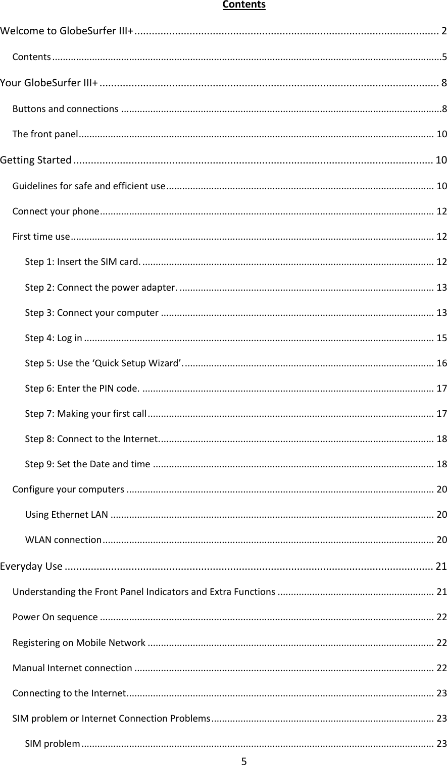 5 Contents Welcome to GlobeSurfer III+ ......................................................................................................... 2 Contents ...................................................................................................................................................5 Your GlobeSurfer III+ ..................................................................................................................... 8 Buttons and connections .........................................................................................................................8 The front panel ...................................................................................................................................... 10 Getting Started ............................................................................................................................ 10 Guidelines for safe and efficient use ..................................................................................................... 10 Connect your phone .............................................................................................................................. 12 First time use ......................................................................................................................................... 12 Step 1: Insert the SIM card. .............................................................................................................. 12 Step 2: Connect the power adapter. ................................................................................................ 13 Step 3: Connect your computer ....................................................................................................... 13 Step 4: Log in .................................................................................................................................... 15 Step 5: Use the ‘Quick Setup Wizard’. .............................................................................................. 16 Step 6: Enter the PIN code. .............................................................................................................. 17 Step 7: Making your first call ............................................................................................................ 17 Step 8: Connect to the Internet. ....................................................................................................... 18 Step 9: Set the Date and time .......................................................................................................... 18 Configure your computers .................................................................................................................... 20 Using Ethernet LAN .......................................................................................................................... 20 WLAN connection ............................................................................................................................. 20 Everyday Use ............................................................................................................................... 21 Understanding the Front Panel Indicators and Extra Functions ........................................................... 21 Power On sequence .............................................................................................................................. 22 Registering on Mobile Network ............................................................................................................ 22 Manual Internet connection ................................................................................................................. 22 Connecting to the Internet .................................................................................................................... 23 SIM problem or Internet Connection Problems .................................................................................... 23 SIM problem ..................................................................................................................................... 23 