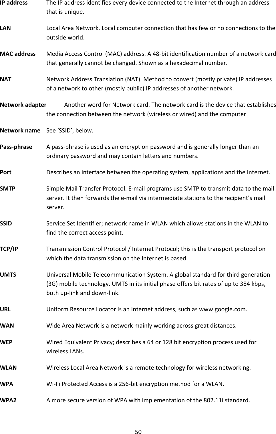 50 IP address   The IP address identifies every device connected to the Internet through an address that is unique. LAN   Local Area Network. Local computer connection that has few or no connections to the outside world. MAC address   Media Access Control (MAC) address. A 48-bit identification number of a network card that generally cannot be changed. Shown as a hexadecimal number. NAT   Network Address Translation (NAT). Method to convert (mostly private) IP addresses of a network to other (mostly public) IP addresses of another network. Network adapter   Another word for Network card. The network card is the device that establishes the connection between the network (wireless or wired) and the computer Network name   See ‘SSID’, below. Pass-phrase   A pass-phrase is used as an encryption password and is generally longer than an ordinary password and may contain letters and numbers. Port   Describes an interface between the operating system, applications and the Internet. SMTP   Simple Mail Transfer Protocol. E-mail programs use SMTP to transmit data to the mail server. It then forwards the e-mail via intermediate stations to the recipient’s mail server. SSID   Service Set Identifier; network name in WLAN which allows stations in the WLAN to find the correct access point. TCP/IP   Transmission Control Protocol / Internet Protocol; this is the transport protocol on which the data transmission on the Internet is based. UMTS   Universal Mobile Telecommunication System. A global standard for third generation (3G) mobile technology. UMTS in its initial phase offers bit rates of up to 384 kbps, both up-link and down-link. URL   Uniform Resource Locator is an Internet address, such as www.google.com. WAN   Wide Area Network is a network mainly working across great distances. WEP   Wired Equivalent Privacy; describes a 64 or 128 bit encryption process used for wireless LANs. WLAN   Wireless Local Area Network is a remote technology for wireless networking. WPA   Wi-Fi Protected Access is a 256-bit encryption method for a WLAN. WPA2  A more secure version of WPA with implementation of the 802.11i standard.  