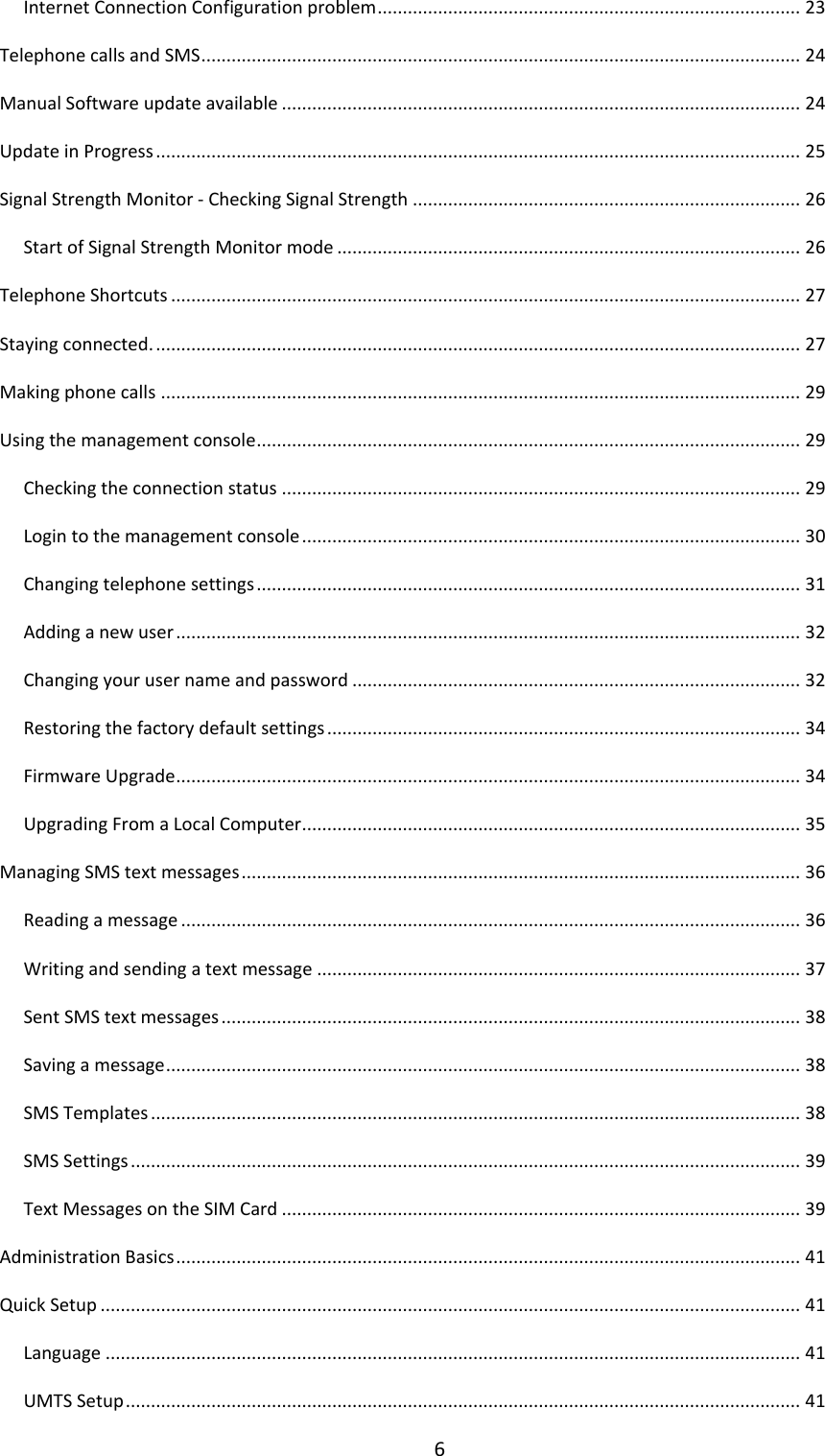 6 Internet Connection Configuration problem .................................................................................... 23 Telephone calls and SMS ....................................................................................................................... 24 Manual Software update available ....................................................................................................... 24 Update in Progress ................................................................................................................................ 25 Signal Strength Monitor - Checking Signal Strength ............................................................................. 26 Start of Signal Strength Monitor mode ............................................................................................ 26 Telephone Shortcuts ............................................................................................................................. 27 Staying connected. ................................................................................................................................ 27 Making phone calls ............................................................................................................................... 29 Using the management console ............................................................................................................ 29 Checking the connection status ....................................................................................................... 29 Login to the management console ................................................................................................... 30 Changing telephone settings ............................................................................................................ 31 Adding a new user ............................................................................................................................ 32 Changing your user name and password ......................................................................................... 32 Restoring the factory default settings .............................................................................................. 34 Firmware Upgrade ............................................................................................................................ 34 Upgrading From a Local Computer ................................................................................................... 35 Managing SMS text messages ............................................................................................................... 36 Reading a message ........................................................................................................................... 36 Writing and sending a text message ................................................................................................ 37 Sent SMS text messages ................................................................................................................... 38 Saving a message .............................................................................................................................. 38 SMS Templates ................................................................................................................................. 38 SMS Settings ..................................................................................................................................... 39 Text Messages on the SIM Card ....................................................................................................... 39 Administration Basics ............................................................................................................................ 41 Quick Setup ........................................................................................................................................... 41 Language .......................................................................................................................................... 41 UMTS Setup ...................................................................................................................................... 41 