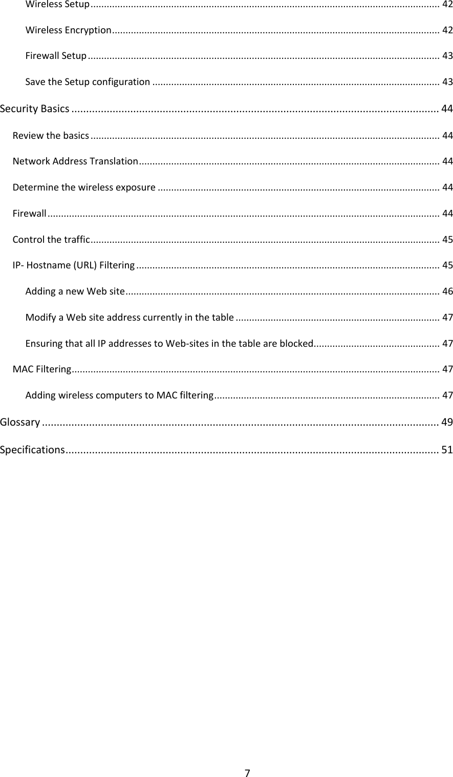7 Wireless Setup .................................................................................................................................. 42 Wireless Encryption .......................................................................................................................... 42 Firewall Setup ................................................................................................................................... 43 Save the Setup configuration ........................................................................................................... 43 Security Basics ............................................................................................................................. 44 Review the basics .................................................................................................................................. 44 Network Address Translation ................................................................................................................ 44 Determine the wireless exposure ......................................................................................................... 44 Firewall .................................................................................................................................................. 44 Control the traffic .................................................................................................................................. 45 IP- Hostname (URL) Filtering ................................................................................................................. 45 Adding a new Web site ..................................................................................................................... 46 Modify a Web site address currently in the table ............................................................................ 47 Ensuring that all IP addresses to Web-sites in the table are blocked............................................... 47 MAC Filtering ......................................................................................................................................... 47 Adding wireless computers to MAC filtering .................................................................................... 47 Glossary ....................................................................................................................................... 49 Specifications ............................................................................................................................... 51              