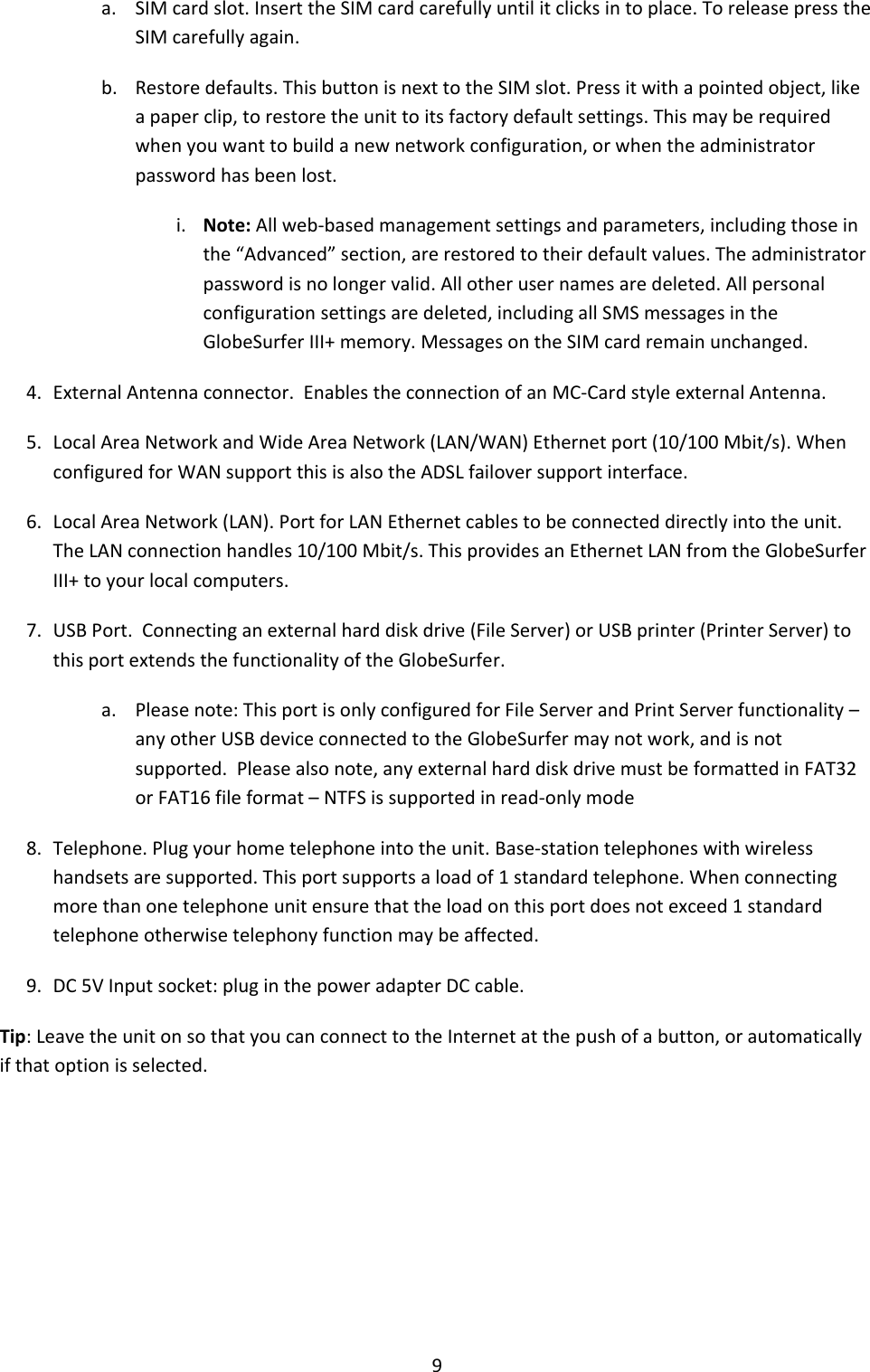 9 a. SIM card slot. Insert the SIM card carefully until it clicks in to place. To release press the SIM carefully again. b. Restore defaults. This button is next to the SIM slot. Press it with a pointed object, like a paper clip, to restore the unit to its factory default settings. This may be required when you want to build a new network configuration, or when the administrator password has been lost. i. Note: All web-based management settings and parameters, including those in the “Advanced” section, are restored to their default values. The administrator password is no longer valid. All other user names are deleted. All personal configuration settings are deleted, including all SMS messages in the GlobeSurfer III+ memory. Messages on the SIM card remain unchanged. 4. External Antenna connector.  Enables the connection of an MC-Card style external Antenna. 5. Local Area Network and Wide Area Network (LAN/WAN) Ethernet port (10/100 Mbit/s). When configured for WAN support this is also the ADSL failover support interface. 6. Local Area Network (LAN). Port for LAN Ethernet cables to be connected directly into the unit.  The LAN connection handles 10/100 Mbit/s. This provides an Ethernet LAN from the GlobeSurfer III+ to your local computers. 7. USB Port.  Connecting an external hard disk drive (File Server) or USB printer (Printer Server) to this port extends the functionality of the GlobeSurfer. a. Please note: This port is only configured for File Server and Print Server functionality – any other USB device connected to the GlobeSurfer may not work, and is not supported.  Please also note, any external hard disk drive must be formatted in FAT32 or FAT16 file format – NTFS is supported in read-only mode 8. Telephone. Plug your home telephone into the unit. Base-station telephones with wireless handsets are supported. This port supports a load of 1 standard telephone. When connecting more than one telephone unit ensure that the load on this port does not exceed 1 standard telephone otherwise telephony function may be affected.  9. DC 5V Input socket: plug in the power adapter DC cable. Tip: Leave the unit on so that you can connect to the Internet at the push of a button, or automatically if that option is selected.       