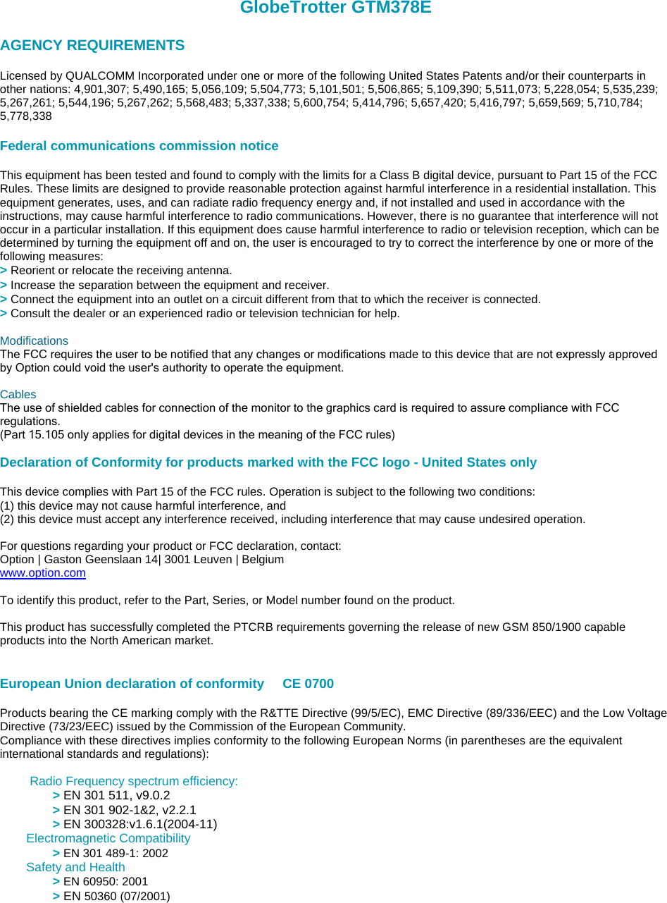 GlobeTrotter GTM378E   AGENCY REQUIREMENTS    Licensed by QUALCOMM Incorporated under one or more of the following United States Patents and/or their counterparts in other nations: 4,901,307; 5,490,165; 5,056,109; 5,504,773; 5,101,501; 5,506,865; 5,109,390; 5,511,073; 5,228,054; 5,535,239; 5,267,261; 5,544,196; 5,267,262; 5,568,483; 5,337,338; 5,600,754; 5,414,796; 5,657,420; 5,416,797; 5,659,569; 5,710,784; 5,778,338    Federal communications commission notice    This equipment has been tested and found to comply with the limits for a Class B digital device, pursuant to Part 15 of the FCC Rules. These limits are designed to provide reasonable protection against harmful interference in a residential installation. This equipment generates, uses, and can radiate radio frequency energy and, if not installed and used in accordance with the instructions, may cause harmful interference to radio communications. However, there is no guarantee that interference will not occur in a particular installation. If this equipment does cause harmful interference to radio or television reception, which can be determined by turning the equipment off and on, the user is encouraged to try to correct the interference by one or more of the following measures:  &gt; Reorient or relocate the receiving antenna.  &gt; Increase the separation between the equipment and receiver.  &gt; Connect the equipment into an outlet on a circuit different from that to which the receiver is connected.  &gt; Consult the dealer or an experienced radio or television technician for help.    Modifications  The FCC requires the user to be notified that any changes or modifications made to this device that are not expressly approved by Option could void the user&apos;s authority to operate the equipment.     Cables  The use of shielded cables for connection of the monitor to the graphics card is required to assure compliance with FCC regulations.   (Part 15.105 only applies for digital devices in the meaning of the FCC rules)     Declaration of Conformity for products marked with the FCC logo - United States only    This device complies with Part 15 of the FCC rules. Operation is subject to the following two conditions:  (1) this device may not cause harmful interference, and   (2) this device must accept any interference received, including interference that may cause undesired operation.    For questions regarding your product or FCC declaration, contact:  Option | Gaston Geenslaan 14| 3001 Leuven | Belgium  www.option.com   To identify this product, refer to the Part, Series, or Model number found on the product.    This product has successfully completed the PTCRB requirements governing the release of new GSM 850/1900 capable products into the North American market.      European Union declaration of conformity     CE 0700       Products bearing the CE marking comply with the R&amp;TTE Directive (99/5/EC), EMC Directive (89/336/EEC) and the Low Voltage Directive (73/23/EEC) issued by the Commission of the European Community.  Compliance with these directives implies conformity to the following European Norms (in parentheses are the equivalent international standards and regulations):       Radio Frequency spectrum efficiency:  &gt; EN 301 511, v9.0.2  &gt; EN 301 902-1&amp;2, v2.2.1  &gt; EN 300328:v1.6.1(2004-11) Electromagnetic Compatibility  &gt; EN 301 489-1: 2002     Safety and Health  &gt; EN 60950: 2001  &gt; EN 50360 (07/2001)      