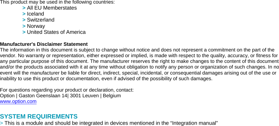  This product may be used in the following countries:  &gt; All EU Memberstates  &gt; Iceland  &gt; Switzerland  &gt; Norway  &gt; United States of America    Manufacturer&apos;s Disclaimer Statement   The information in this document is subject to change without notice and does not represent a commitment on the part of the vendor. No warranty or representation, either expressed or implied, is made with respect to the quality, accuracy, or fitness for any particular purpose of this document. The manufacturer reserves the right to make changes to the content of this document and/or the products associated with it at any time without obligation to notify any person or organization of such changes. In no event will the manufacturer be liable for direct, indirect, special, incidental, or consequential damages arising out of the use or inability to use this product or documentation, even if advised of the possibility of such damages.      For questions regarding your product or declaration, contact:  Option | Gaston Geenslaan 14| 3001 Leuven | Belgium  www.option.com   SYSTEM REQUIREMENTS  &gt; This is a module and should be integrated in devices mentioned in the “Integration manual” 