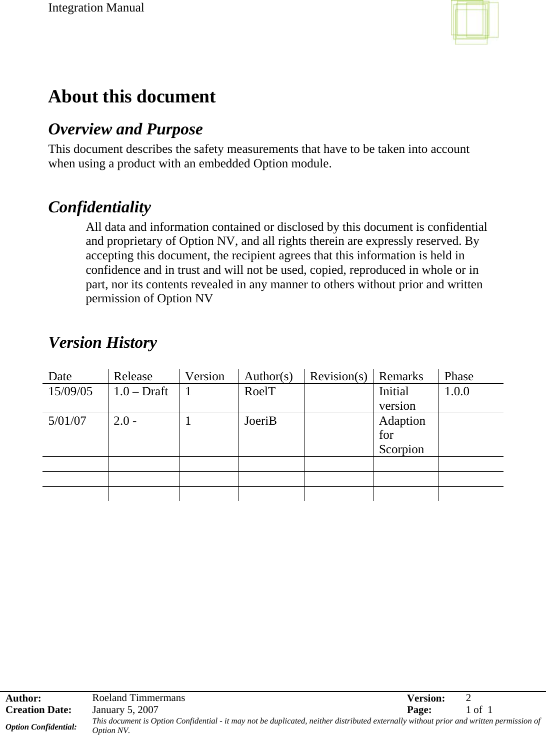 Integration Manual    Author:  Roeland Timmermans  Version:  2Creation Date:  January 5, 2007  Page:  1 of  1 Option Confidential:  This document is Option Confidential - it may not be duplicated, neither distributed externally without prior and written permission of Option NV.    About this document Overview and Purpose This document describes the safety measurements that have to be taken into account when using a product with an embedded Option module.  Confidentiality All data and information contained or disclosed by this document is confidential and proprietary of Option NV, and all rights therein are expressly reserved. By accepting this document, the recipient agrees that this information is held in confidence and in trust and will not be used, copied, reproduced in whole or in part, nor its contents revealed in any manner to others without prior and written permission of Option NV    Version History  Date Release Version Author(s) Revision(s) Remarks Phase 15/09/05  1.0 – Draft  1  RoelT    Initial version  1.0.0 5/01/07  2.0 -   1  JoeriB    Adaption for Scorpion                                         