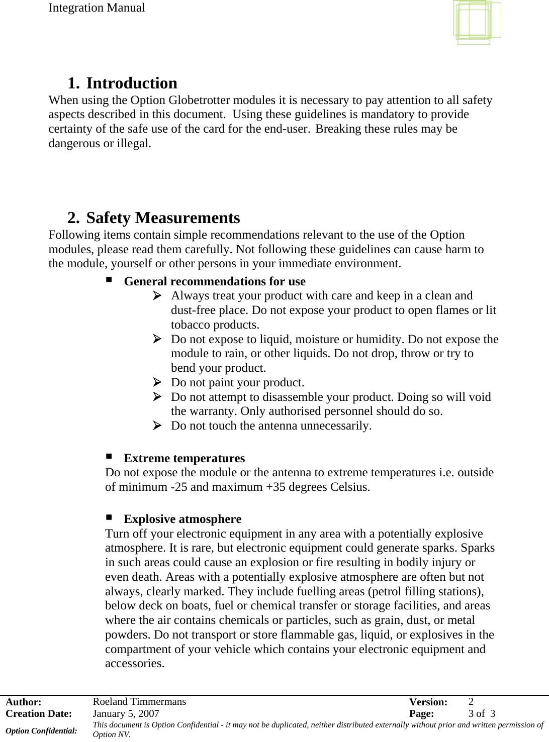 Integration Manual    Author:  Roeland Timmermans  Version:  2Creation Date:  January 5, 2007  Page:  3 of  3 Option Confidential:  This document is Option Confidential - it may not be duplicated, neither distributed externally without prior and written permission of Option NV.    1. Introduction When using the Option Globetrotter modules it is necessary to pay attention to all safety aspects described in this document.  Using these guidelines is mandatory to provide certainty of the safe use of the card for the end-user.  Breaking these rules may be dangerous or illegal.    2. Safety Measurements Following items contain simple recommendations relevant to the use of the Option modules, please read them carefully. Not following these guidelines can cause harm to the module, yourself or other persons in your immediate environment.  General recommendations for use ¾ Always treat your product with care and keep in a clean and dust-free place. Do not expose your product to open flames or lit tobacco products. ¾ Do not expose to liquid, moisture or humidity. Do not expose the module to rain, or other liquids. Do not drop, throw or try to bend your product. ¾ Do not paint your product. ¾ Do not attempt to disassemble your product. Doing so will void the warranty. Only authorised personnel should do so. ¾ Do not touch the antenna unnecessarily.   Extreme temperatures Do not expose the module or the antenna to extreme temperatures i.e. outside of minimum -25 and maximum +35 degrees Celsius.   Explosive atmosphere Turn off your electronic equipment in any area with a potentially explosive atmosphere. It is rare, but electronic equipment could generate sparks. Sparks in such areas could cause an explosion or fire resulting in bodily injury or even death. Areas with a potentially explosive atmosphere are often but not always, clearly marked. They include fuelling areas (petrol filling stations), below deck on boats, fuel or chemical transfer or storage facilities, and areas where the air contains chemicals or particles, such as grain, dust, or metal powders. Do not transport or store flammable gas, liquid, or explosives in the compartment of your vehicle which contains your electronic equipment and accessories.  