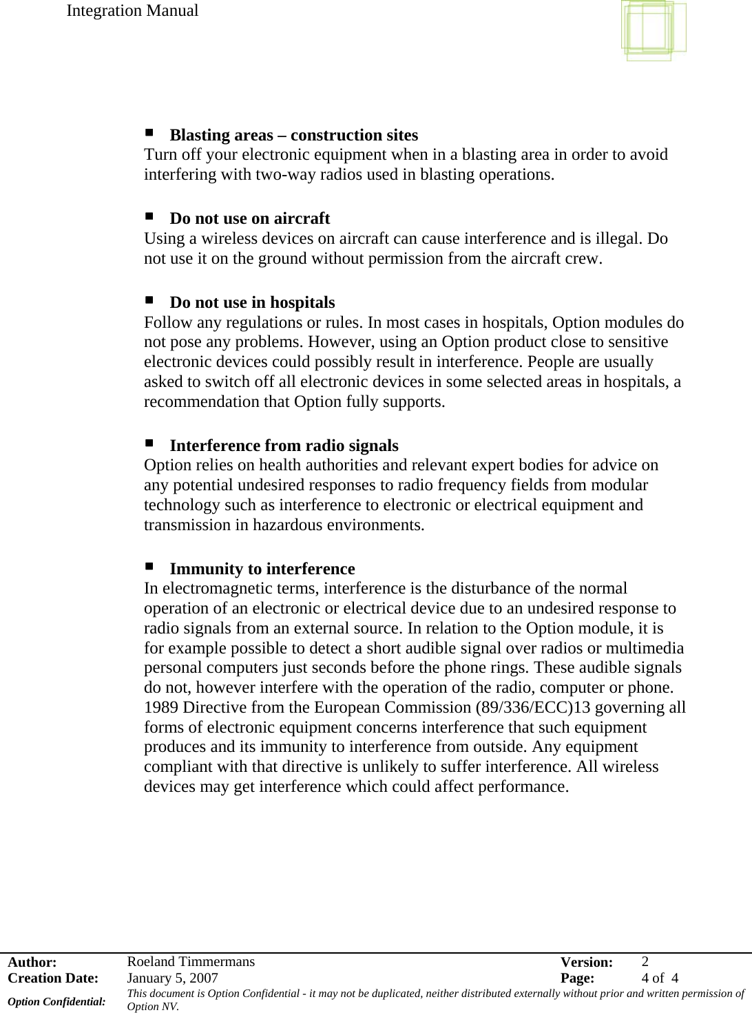 Integration Manual    Author:  Roeland Timmermans  Version:  2Creation Date:  January 5, 2007  Page:  4 of  4 Option Confidential:  This document is Option Confidential - it may not be duplicated, neither distributed externally without prior and written permission of Option NV.      Blasting areas – construction sites Turn off your electronic equipment when in a blasting area in order to avoid interfering with two-way radios used in blasting operations.   Do not use on aircraft Using a wireless devices on aircraft can cause interference and is illegal. Do not use it on the ground without permission from the aircraft crew.   Do not use in hospitals Follow any regulations or rules. In most cases in hospitals, Option modules do not pose any problems. However, using an Option product close to sensitive electronic devices could possibly result in interference. People are usually asked to switch off all electronic devices in some selected areas in hospitals, a recommendation that Option fully supports.   Interference from radio signals Option relies on health authorities and relevant expert bodies for advice on any potential undesired responses to radio frequency fields from modular technology such as interference to electronic or electrical equipment and transmission in hazardous environments.   Immunity to interference In electromagnetic terms, interference is the disturbance of the normal operation of an electronic or electrical device due to an undesired response to radio signals from an external source. In relation to the Option module, it is for example possible to detect a short audible signal over radios or multimedia personal computers just seconds before the phone rings. These audible signals do not, however interfere with the operation of the radio, computer or phone. 1989 Directive from the European Commission (89/336/ECC)13 governing all forms of electronic equipment concerns interference that such equipment produces and its immunity to interference from outside. Any equipment compliant with that directive is unlikely to suffer interference. All wireless devices may get interference which could affect performance.      