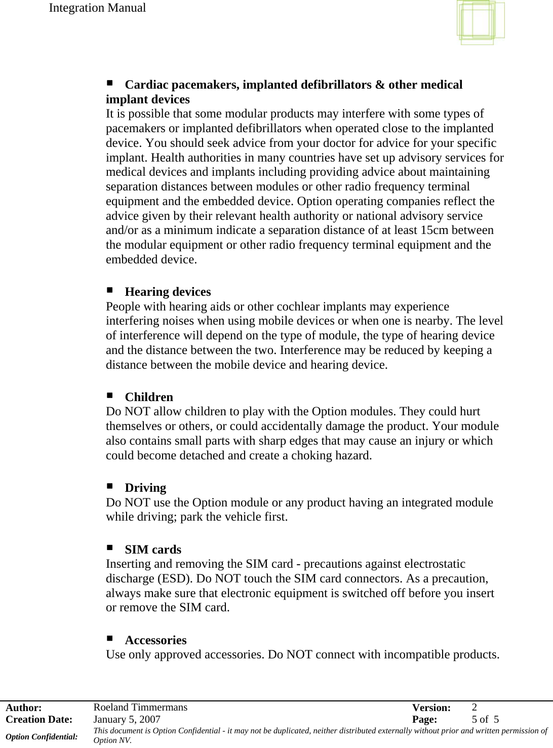 Integration Manual    Author:  Roeland Timmermans  Version:  2Creation Date:  January 5, 2007  Page:  5 of  5 Option Confidential:  This document is Option Confidential - it may not be duplicated, neither distributed externally without prior and written permission of Option NV.     Cardiac pacemakers, implanted defibrillators &amp; other medical implant devices It is possible that some modular products may interfere with some types of pacemakers or implanted defibrillators when operated close to the implanted device. You should seek advice from your doctor for advice for your specific implant. Health authorities in many countries have set up advisory services for medical devices and implants including providing advice about maintaining separation distances between modules or other radio frequency terminal equipment and the embedded device. Option operating companies reflect the advice given by their relevant health authority or national advisory service and/or as a minimum indicate a separation distance of at least 15cm between the modular equipment or other radio frequency terminal equipment and the embedded device.   Hearing devices People with hearing aids or other cochlear implants may experience interfering noises when using mobile devices or when one is nearby. The level of interference will depend on the type of module, the type of hearing device and the distance between the two. Interference may be reduced by keeping a distance between the mobile device and hearing device.   Children Do NOT allow children to play with the Option modules. They could hurt themselves or others, or could accidentally damage the product. Your module also contains small parts with sharp edges that may cause an injury or which could become detached and create a choking hazard.   Driving Do NOT use the Option module or any product having an integrated module while driving; park the vehicle first.   SIM cards Inserting and removing the SIM card - precautions against electrostatic discharge (ESD). Do NOT touch the SIM card connectors. As a precaution, always make sure that electronic equipment is switched off before you insert or remove the SIM card.   Accessories Use only approved accessories. Do NOT connect with incompatible products.   