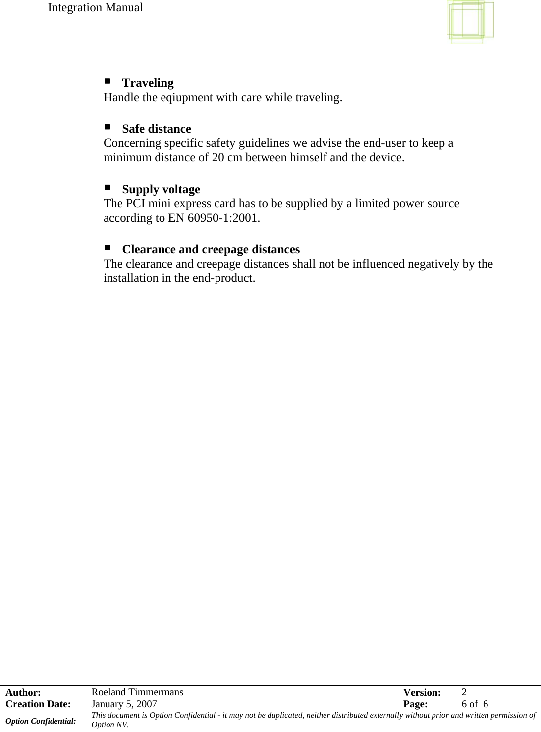 Integration Manual    Author:  Roeland Timmermans  Version:  2Creation Date:  January 5, 2007  Page:  6 of  6 Option Confidential:  This document is Option Confidential - it may not be duplicated, neither distributed externally without prior and written permission of Option NV.     Traveling  Handle the eqiupment with care while traveling.   Safe distance  Concerning specific safety guidelines we advise the end-user to keep a minimum distance of 20 cm between himself and the device.   Supply voltage The PCI mini express card has to be supplied by a limited power source according to EN 60950-1:2001.   Clearance and creepage distances The clearance and creepage distances shall not be influenced negatively by the installation in the end-product.    