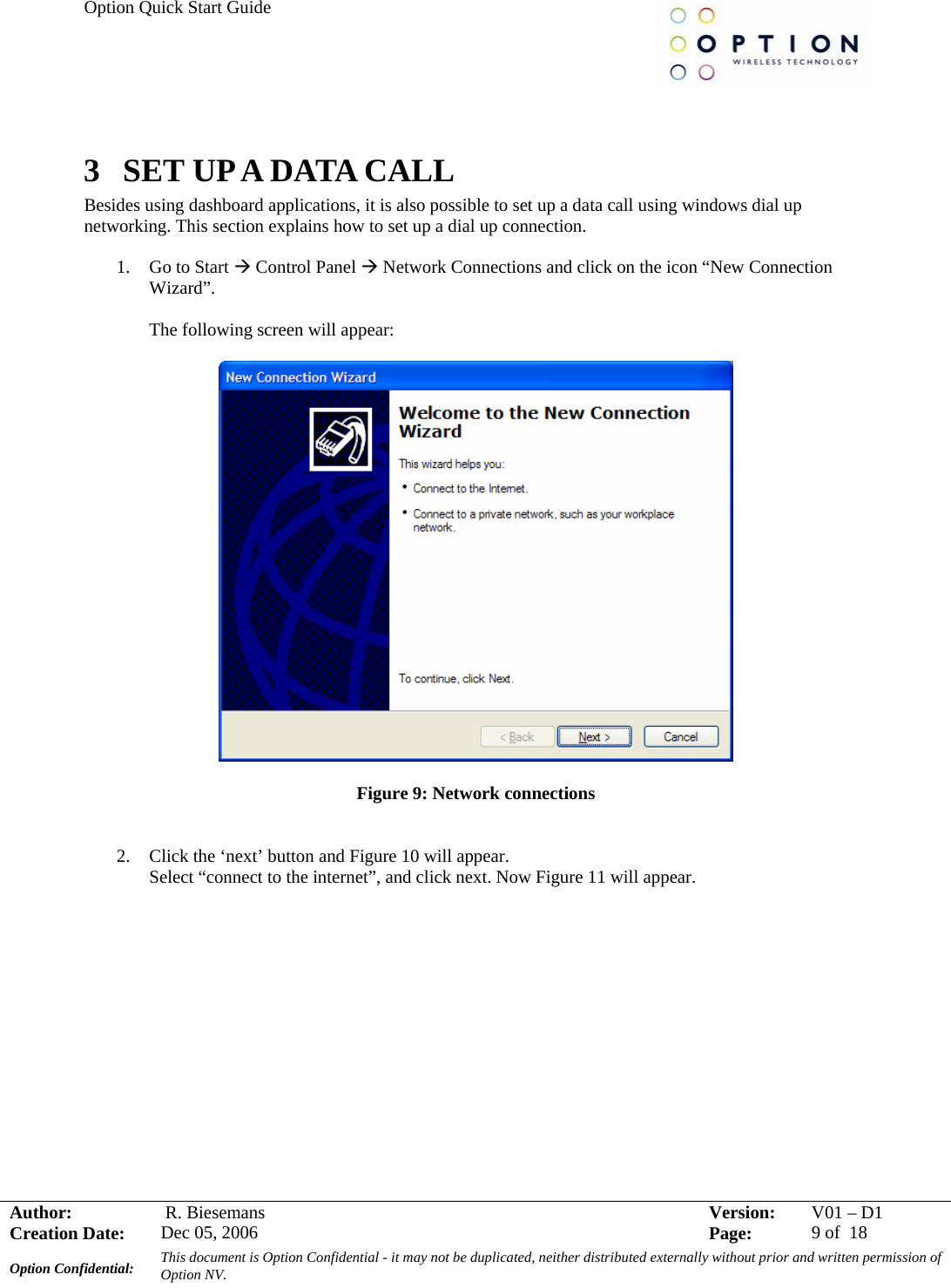 Option Quick Start Guide     Author:   R. Biesemans  Version:  V01 –D1Creation Date:  Dec 05, 2006    Page:  9 of  18 Option Confidential:  This document is Option Confidential - it may not be duplicated, neither distributed externally without prior and written permission of Option NV.    3 SET UP A DATA CALL Besides using dashboard applications, it is also possible to set up a data call using windows dial up networking. This section explains how to set up a dial up connection.  1. Go to Start Æ Control Panel Æ Network Connections and click on the icon “New Connection Wizard”.  The following screen will appear:    Figure 9: Network connections    2. Click the ‘next’ button and Figure 10 will appear.  Select “connect to the internet”, and click next. Now Figure 11 will appear.  