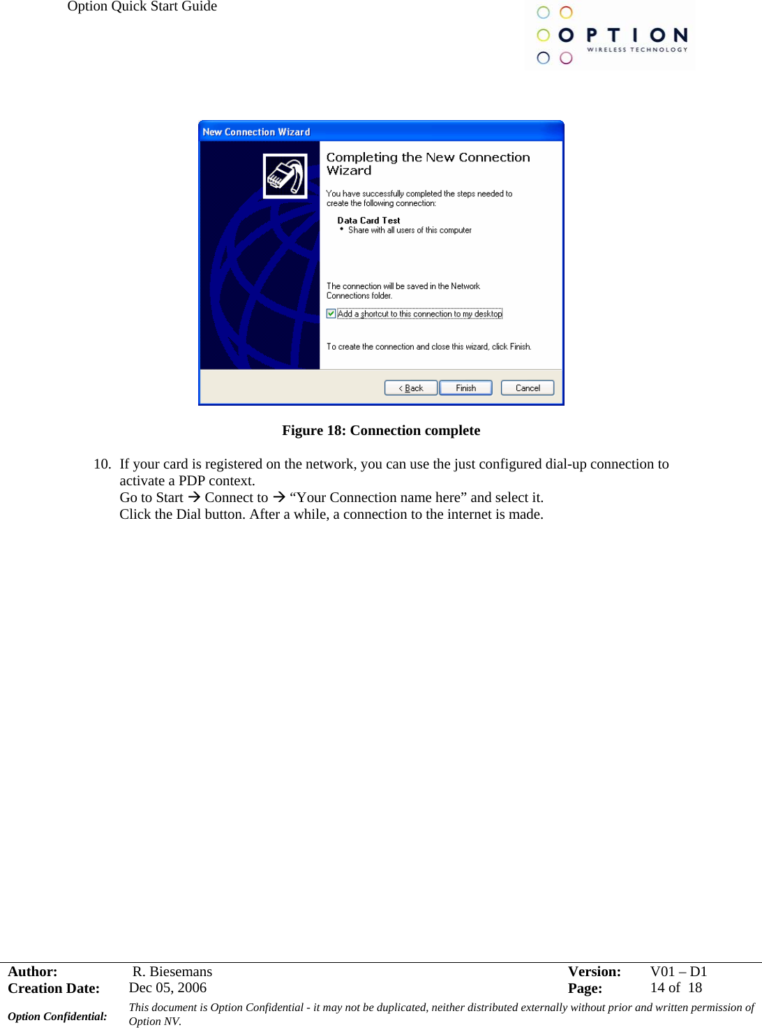 Option Quick Start Guide     Author:   R. Biesemans  Version:  V01 –D1Creation Date:  Dec 05, 2006    Page:  14 of  18 Option Confidential:  This document is Option Confidential - it may not be duplicated, neither distributed externally without prior and written permission of Option NV.       Figure 18: Connection complete  10. If your card is registered on the network, you can use the just configured dial-up connection to activate a PDP context. Go to Start Æ Connect to Æ “Your Connection name here” and select it. Click the Dial button. After a while, a connection to the internet is made.    