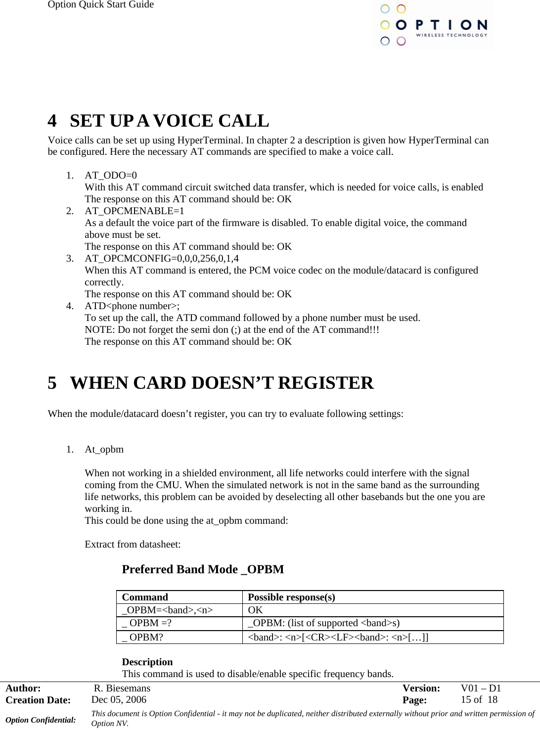 Option Quick Start Guide     Author:   R. Biesemans  Version:  V01 –D1Creation Date:  Dec 05, 2006    Page:  15 of  18 Option Confidential:  This document is Option Confidential - it may not be duplicated, neither distributed externally without prior and written permission of Option NV.      4 SET UP A VOICE CALL Voice calls can be set up using HyperTerminal. In chapter 2 a description is given how HyperTerminal can be configured. Here the necessary AT commands are specified to make a voice call.  1. AT_ODO=0 With this AT command circuit switched data transfer, which is needed for voice calls, is enabled The response on this AT command should be: OK 2. AT_OPCMENABLE=1 As a default the voice part of the firmware is disabled. To enable digital voice, the command above must be set. The response on this AT command should be: OK 3. AT_OPCMCONFIG=0,0,0,256,0,1,4 When this AT command is entered, the PCM voice codec on the module/datacard is configured correctly. The response on this AT command should be: OK 4. ATD&lt;phone number&gt;; To set up the call, the ATD command followed by a phone number must be used.   NOTE: Do not forget the semi don (;) at the end of the AT command!!! The response on this AT command should be: OK  5 WHEN CARD DOESN’T REGISTER  When the module/datacard doesn’t register, you can try to evaluate following settings:     1. At_opbm  When not working in a shielded environment, all life networks could interfere with the signal coming from the CMU. When the simulated network is not in the same band as the surrounding life networks, this problem can be avoided by deselecting all other basebands but the one you are working in. This could be done using the at_opbm command:  Extract from datasheet:  Preferred Band Mode _OPBM  Command Possible response(s) _OPBM=&lt;band&gt;,&lt;n&gt; OK _ OPBM =?  _OPBM: (list of supported &lt;band&gt;s) _ OPBM?  &lt;band&gt;: &lt;n&gt;[&lt;CR&gt;&lt;LF&gt;&lt;band&gt;: &lt;n&gt;[…]]  Description This command is used to disable/enable specific frequency bands. 