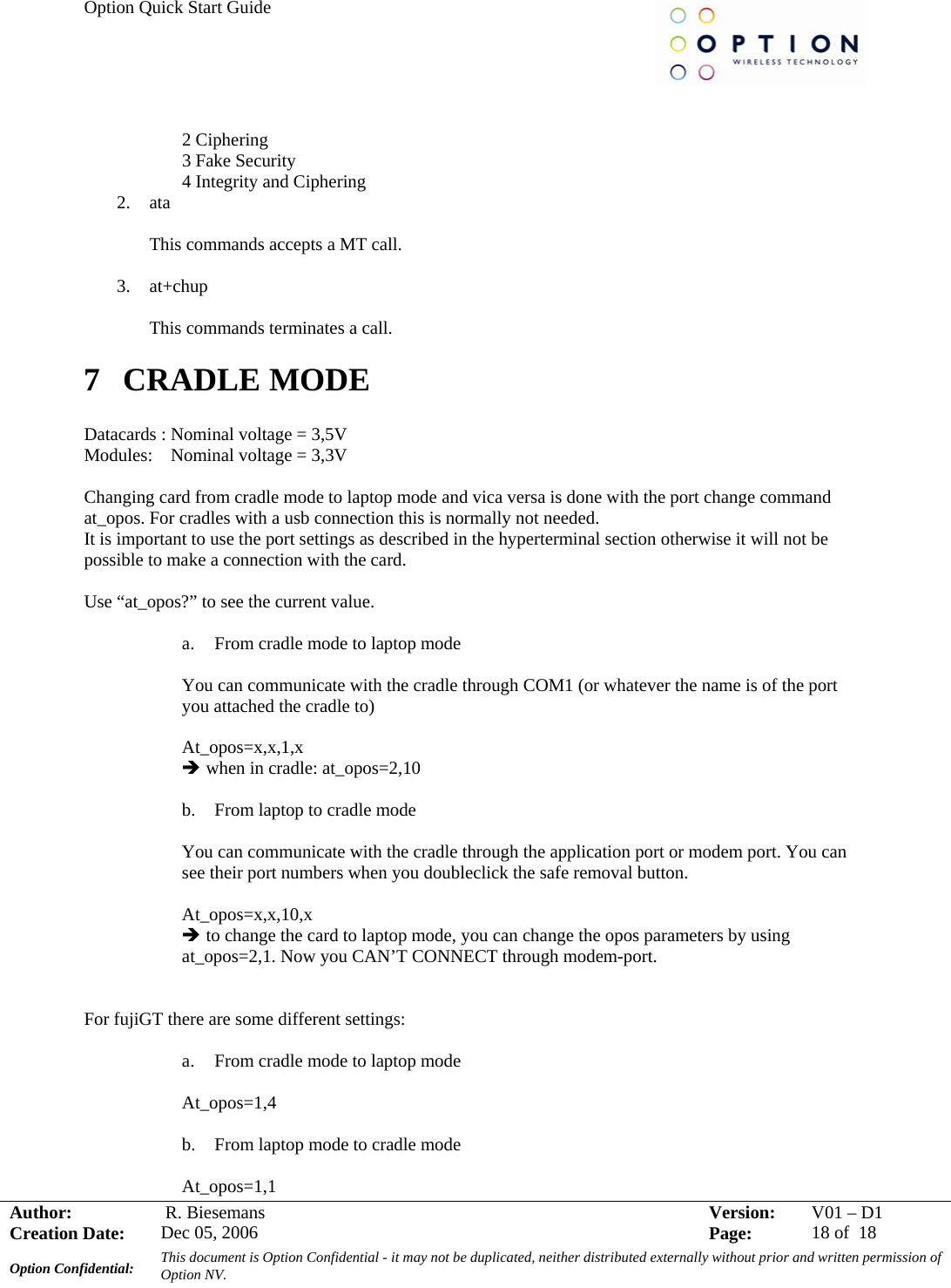 Option Quick Start Guide     Author:   R. Biesemans  Version:  V01 –D1Creation Date:  Dec 05, 2006    Page:  18 of  18 Option Confidential:  This document is Option Confidential - it may not be duplicated, neither distributed externally without prior and written permission of Option NV.    2 Ciphering 3 Fake Security 4 Integrity and Ciphering 2. ata  This commands accepts a MT call.  3. at+chup  This commands terminates a call. 7 CRADLE MODE  Datacards : Nominal voltage = 3,5V Modules:    Nominal voltage = 3,3V  Changing card from cradle mode to laptop mode and vica versa is done with the port change command at_opos. For cradles with a usb connection this is normally not needed. It is important to use the port settings as described in the hyperterminal section otherwise it will not be possible to make a connection with the card.  Use “at_opos?” to see the current value.  a. From cradle mode to laptop mode  You can communicate with the cradle through COM1 (or whatever the name is of the port you attached the cradle to)  At_opos=x,x,1,x Î when in cradle: at_opos=2,10  b. From laptop to cradle mode  You can communicate with the cradle through the application port or modem port. You can see their port numbers when you doubleclick the safe removal button.   At_opos=x,x,10,x Î to change the card to laptop mode, you can change the opos parameters by using at_opos=2,1. Now you CAN’T CONNECT through modem-port.   For fujiGT there are some different settings:  a. From cradle mode to laptop mode  At_opos=1,4  b. From laptop mode to cradle mode  At_opos=1,1 