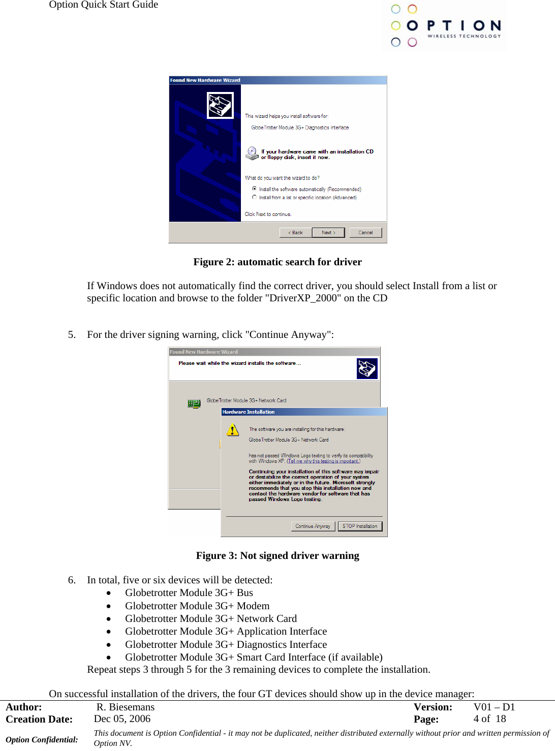Option Quick Start Guide     Author:   R. Biesemans  Version:  V01 –D1Creation Date:  Dec 05, 2006    Page:  4 of  18 Option Confidential:  This document is Option Confidential - it may not be duplicated, neither distributed externally without prior and written permission of Option NV.      Figure 2: automatic search for driver  If Windows does not automatically find the correct driver, you should select Install from a list or specific location and browse to the folder &quot;DriverXP_2000&quot; on the CD   5. For the driver signing warning, click &quot;Continue Anyway&quot;:   Figure 3: Not signed driver warning  6. In total, five or six devices will be detected:  • Globetrotter Module 3G+ Bus • Globetrotter Module 3G+ Modem • Globetrotter Module 3G+ Network Card • Globetrotter Module 3G+ Application Interface • Globetrotter Module 3G+ Diagnostics Interface • Globetrotter Module 3G+ Smart Card Interface (if available) Repeat steps 3 through 5 for the 3 remaining devices to complete the installation.  On successful installation of the drivers, the four GT devices should show up in the device manager: 