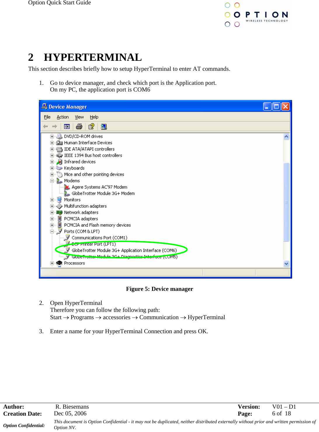Option Quick Start Guide     Author:   R. Biesemans  Version:  V01 –D1Creation Date:  Dec 05, 2006    Page:  6 of  18 Option Confidential:  This document is Option Confidential - it may not be duplicated, neither distributed externally without prior and written permission of Option NV.    2  HYPERTERMINAL This section describes briefly how to setup HyperTerminal to enter AT commands.  1. Go to device manager, and check which port is the Application port. On my PC, the application port is COM6    Figure 5: Device manager  2. Open HyperTerminal Therefore you can follow the following path: Start → Programs → accessories → Communication → HyperTerminal  3. Enter a name for your HyperTerminal Connection and press OK.  