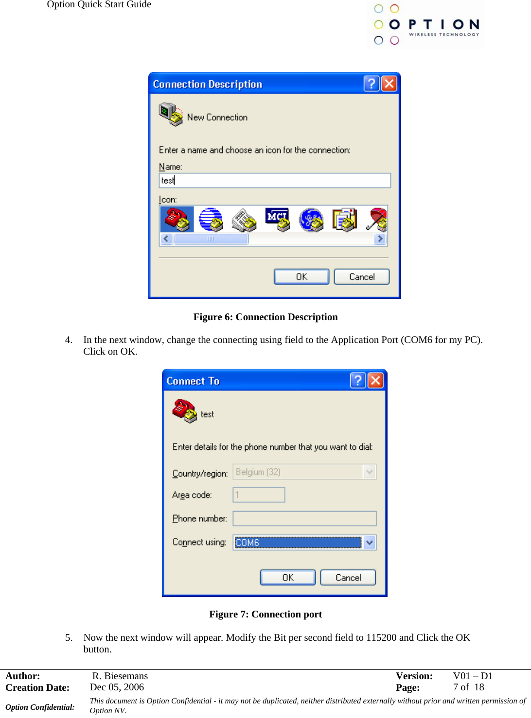 Option Quick Start Guide     Author:   R. Biesemans  Version:  V01 –D1Creation Date:  Dec 05, 2006    Page:  7 of  18 Option Confidential:  This document is Option Confidential - it may not be duplicated, neither distributed externally without prior and written permission of Option NV.      Figure 6: Connection Description  4. In the next window, change the connecting using field to the Application Port (COM6 for my PC). Click on OK.    Figure 7: Connection port  5. Now the next window will appear. Modify the Bit per second field to 115200 and Click the OK button. 