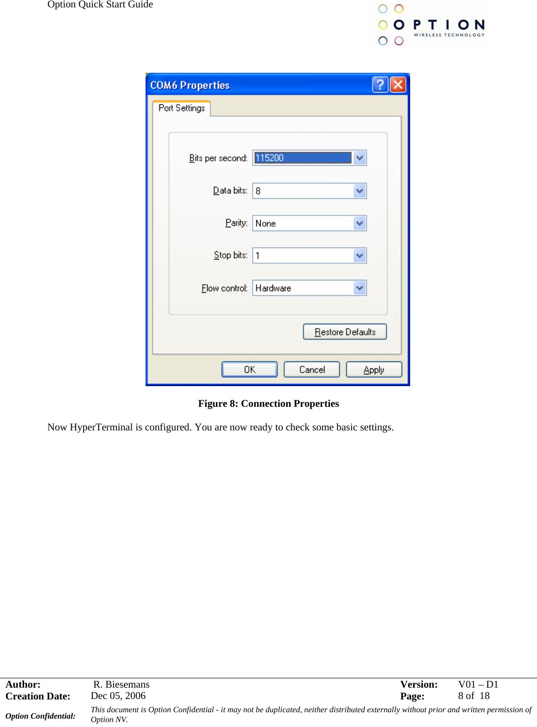 Option Quick Start Guide     Author:   R. Biesemans  Version:  V01 –D1Creation Date:  Dec 05, 2006    Page:  8 of  18 Option Confidential:  This document is Option Confidential - it may not be duplicated, neither distributed externally without prior and written permission of Option NV.      Figure 8: Connection Properties  Now HyperTerminal is configured. You are now ready to check some basic settings.   