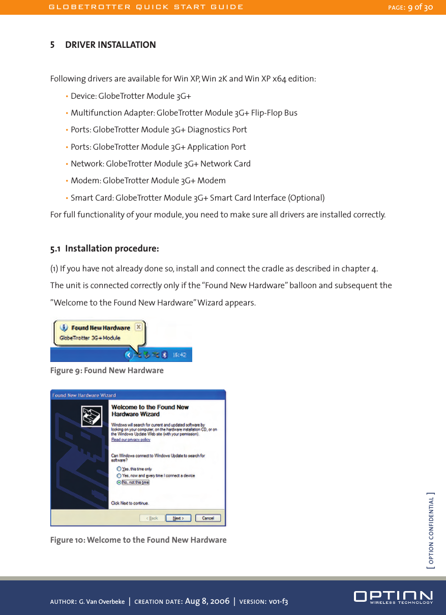 5  DRIVER INSTALLATIONFollowing drivers are available for Win XP, Win 2K and Win XP x64 edition:  • Device: GlobeTrotter Module 3G+  • Multifunction Adapter: GlobeTrotter Module 3G+ Flip-Flop Bus  • Ports: GlobeTrotter Module 3G+ Diagnostics Port  • Ports: GlobeTrotter Module 3G+ Application Port  • Network: GlobeTrotter Module 3G+ Network Card  • Modem: GlobeTrotter Module 3G+ Modem  • Smart Card: GlobeTrotter Module 3G+ Smart Card Interface (Optional)For full functionality of your module, you need to make sure all drivers are installed correctly.5.1  Installation procedure:(1) If you have not already done so, install and connect the cradle as described in chapter 4. The unit is connected correctly only if the “Found New Hardware” balloon and subsequent the ”Welcome to the Found New Hardware” Wizard appears. Figure 9: Found New Hardware Figure 10: Welcome to the Found New HardwareGLOBETROTTER QUICK START GUIDE PAGE: 9 of 30AUTHOR: G. Van Overbeke  |  CREATION DATE: Aug 8, 2006  |  VERSION: v01-f3[ OPTION CONFIDENTIAL ]